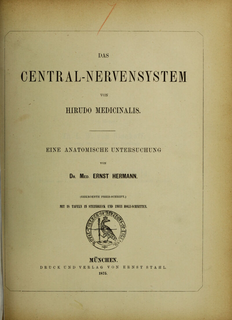 / DAS CENTRAL-NERVENSYSTEM VON HIRUDO MEDICINALI8. EINE ANATOMISCHE UNTERSUCHUNG Dr. Med. ERNST HERMANN. (GEKROENTE PREIS-SCHRIFT.) MIT 18 TAFELN 111 STEINDRUCK IST) ZWEI HOLZ SCHNITTEN. MÜNCHEN. DRÜCK UND VERLAG VON ERNST STAHL. 1875.