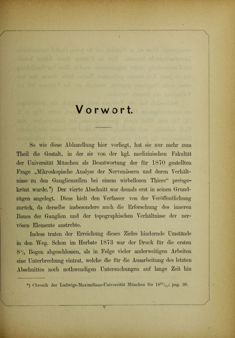 Vorwort. So wie diese Abhandlung hier vorliegt, hat sie nur mehr zum Theil die Gestalt, in der sie von der kgl. medizinischen Fakultät der Universität München als Beantwortung der für 1870 gestellten Frage „Mikroskopische Analyse der Nervenfasern und deren Verhält- nisse zu den Ganglienzellen bei einem wirbellosen Thiere“ preisge- krönt wurde.*) Der vierte Abschnitt war damals erst in seinen Grund- zügen angelegt. Diess hielt den Verfasser von der Veröffentlichung zurück, da derselbe insbesondere auch die Erforschung des inneren Baues der Ganglien und der topographischen Verhältnisse der ner- vösen Elemente anstrebte. Indess traten der Erreichung dieses Zieles hindernde Umstände in den Weg. Schon im Herbste 1878 war der Druck für die ersten 8 ‘/2 Bogen abgeschlossen, als in Folge vieler anderweitigen Arbeiten eine Unterbrechung eintrat, welche die für die Ausarbeitung des letzten Abschnittes noch nothwendigen Untersuchungen auf lange Zeit hin *) Chronik der Ludwigs-Maximilians-Universität München für 1869/70; pag. 36.