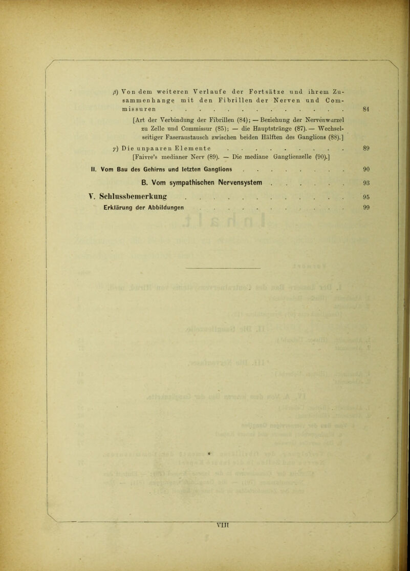 84 '.•.T- ••• ■ ' 'vT >• ß) Von dem weiteren Verlaufe der Fortsätze und ihrem Zu- sammenhänge mit den Fibrillen der Nerven und Com- missuren [Art der Verbindung der Fibrillen (84); — Beziehung der Nervenwarzel zu Zelle und Commissur (85); — die Hauptstränge (87).— Wechsel- seitiger Faseraustausch zwischen beiden Hälften des Ganglions (88).] y) Die unpaaren Elemente 89 [Faivre’s medianer Nerv (89). — Die mediane Ganglienzelle (90).] II. Vom Bau des Gehirns und letzten Ganglions 90 B. Vom sympathischen Nervensystem 93 Y. Schlussbenierkung 95 Erklärung der Abbildungen 99