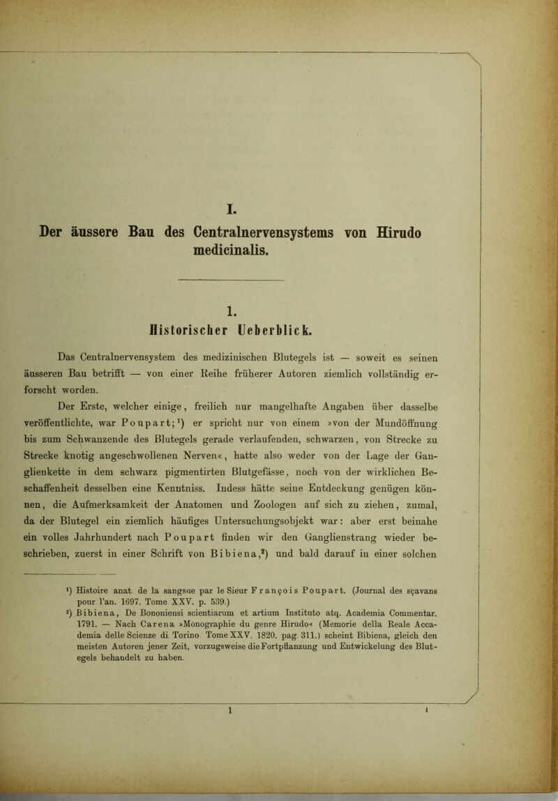 Der äussere Bau des Centralnervensystems von Hirudo medicinalis. 1. Historischer Ueberblick. Das Centralnervensystem des medizinischen Blutegels ist — soweit es seinen äusseren Bau betrifft — von einer Reihe früherer Autoren ziemlich vollständig er- forscht worden. Der Erste, welcher einige, freilich nur mangelhafte Angaben über dasselbe veröffentlichte, war Poupart;1) er spricht nur von einem »von der Mundöffnung bis zum Schwanzende des Blutegels gerade verlaufenden, schwarzen, von Strecke zu Strecke knotig angeschwollenen Nerven«, hatte also weder von der Lage der Gan- glienkette in dem schwarz pigmentirten Blutgefässe, noch von der wirklichen Be- schaffenheit desselben eine Kenntniss. Indess hätte seine Entdeckung genügen kön- nen, die Aufmerksamkeit der Anatomen und Zoologen auf sich zu ziehen, zumal, da der Blutegel ein ziemlich häufiges Untersuchungsobjekt war: aber erst beinahe ein volles Jahrhundert nach Poupart finden wir den Ganglienstrang wieder be- schrieben, zuerst in einer Schrift von Bibiena,2) und bald darauf in einer solchen *) Histoire anat de la sangsue par le Sieur Francois Poupart. (Journal des sijavans pour l’an. 1697. Tome XXV. p. 539.) 2) Bibiena, De Bononiensi scientiarum et artium Instituto atq. Academia Commentar. 1791. — Nach Care na »Monographie du genre Hirudo« (Memorie della Reale Acca- demia delle Scienze di Torino Tome XXV. 1820. pag. 311.) scheint Bibiena, gleich den meisten Autoren jener Zeit, vorzugsweise die Fortpflanzung und Entwickelung des Blut- egels behandelt zu haben. 1 i