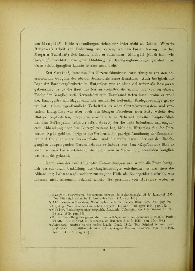 von Mangili.1) Beide Abhandlungen stehen mir leider nicht zu Gebote. Wieweit Bibiena’s Arbeit von Bedeutung ist, vermag ich dem kurzen Auszug, der bei Moquin Tandon2) sich findet, nicht zu entnehmen, Mangili jedoch hat, wie Leydig'5) berichtet, eine gute Abbildung des Bauchganglienstranges geliefert; das obere Schlundgauglion kannte er aber noch nicht. Erst Cu vier4) beschrieb den Nervenschlundring, hatte übrigens von den ac- cessorischen Ganglien des oberen Gehirntheils keine Kenntniss. Auch bezüglich der Lage der Bauchganglienkette im Blutgefässe war er nicht viel weiter als P o u p a r t gekommen, da er die Haut des Nerven »schwärzlich« nennt, und von der oberen Fläche der Ganglien viele Nervenfäden zum Darmkanal treten lässt, wofür er wohl die, Bauchgefäss und Magenwand lose aneinander heftenden Bindegewebszüge gehal- ten hat. Dieses eigenthiimliche Verhältniss zwischen Centralnervensystem und ven- tralem Blutgefässe war aber auch den übrigen Forschern jener Zeit, welche den Blutegel zergliederten, entgangen, obwohl sich die Mehrzahl derselben hauptsächlich mit dem Gefässsystem befasste; selbst Spix,5) der die erste bedeutende und eingeh- ende Abhandlung über den Blutegel verfasst hat, hielt das Blutgefäss für die Dura mater. Spix gebührt übrigens das Verdienst, die paarige Anordnung der Commissu- ren und Ganglien zuerst hervorgehoben und die wahre Anzahl der aus den Bauch- ganglien entspringenden Nerven erkannt zu haben; aus dem »Kopfknoten« lässt er aber nur zwei Paare entstehen; die mit diesen in Verbindung stehenden Ganglien hat er nicht gekannt. Durch eine der nächstfolgenden Untersuchungen nun wurde die Frage bezüg- lich der schwarzen Umhüllung des Ganglienstranges entschieden; es war diess die Abhandlung Johnsons/') welcher zuerst jene Hülle als Bauchgefäss beschrieb, was indessen nicht allgemein bekannt wurde. So geschieht von Bojanus weder in Mangili, Osservazioni del Sistema nervöse delle Sanguisughe ed de’ Lombrici 1795. (Das Citat findet sich im I. Bande der Isis. 1817. pag. 146.) 2) Alfr. Moquin Tandon, Monographie de la famille des Hirudinees. 1827. pag. 30. 3) Leydig, Vom Bau des thierischen Körpers. I. Band. Tübingen 1864. pag. 162. 4) Cu vier, Vorlesungen über vergleich. Anatomie. Uebersetzt von J. F. Meckel. II. Thl. Leipzig, 1809. pag. 338. s) Spix, Darstellung des gesammten inneren Körperbaues des gemeinen Blutigels. (Denk- schriften der k. Akad. d. Wissensch. zu München f. d. J. 1813. pag. 204—208.) ®) Johnson, treatise on the medic. Leach. Lond. 1816. (Das Original ist mir nicht zugänglich, und stütze ich mich auf die Angabe Moquin Tandon’s. Mon. d. 1. fam. des Hirud. 1827. pag. 58.)