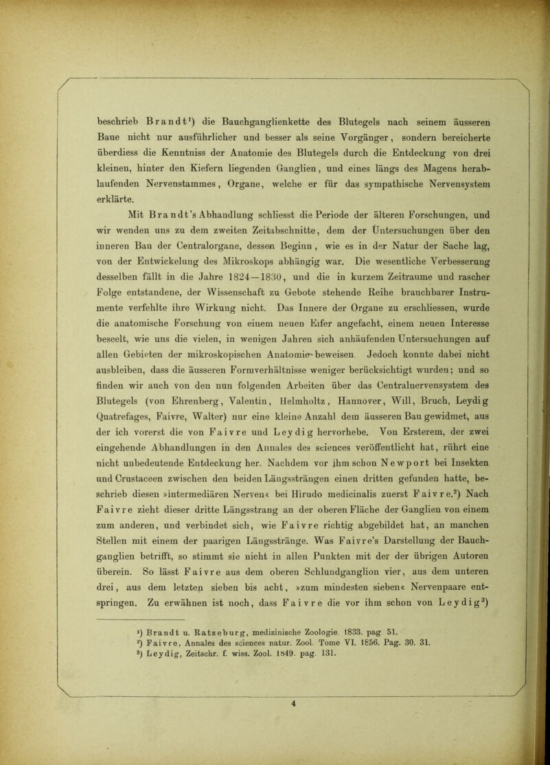 beschrieb Brandt1) die Bauchganglienkette des Blutegels nach seinem äusseren Baue nicht nur ausführlicher und besser als seine Vorgänger, sondern bereicherte überdiess die Kenntniss der Anatomie des Blutegels durch die Entdeckung von drei kleinen, hinter den Kiefern liegenden Ganglien, und eines längs des Magens herab- laufenden Nervenstammes, Organe, welche er für das sympathische Nervensystem erklärte. Mit Br a n dt’s Abhandlung schliesst die Periode der älteren Forschungen, und wir wenden uns zu dem zweiten Zeitabschnitte, dem der Untersuchungen über den inneren Bau der Centralorgane, dessen Beginn , wie es in der Natur der Sache lag, von der Entwickelung des Mikroskops abhängig war. Die wesentliche Verbesserung desselben fällt in die Jahre 1824 — 1830, und die in kurzem Zeiträume und rascher Folge entstandene, der Wissenschaft zu Gebote stehende Reihe brauchbarer Instru- mente verfehlte ihre Wirkung nicht. Das Innere der Organe zu erschliessen, wurde die anatomische Forschung von einem neuen Eifer angefacht, einem neuen Interesse beseelt, wie uns die vielen, in wenigen Jahren sich anhäufenden Untersuchungen auf allen Gebieten der mikroskopischen Anatomie-beweisen Jedoch konnte dabei nicht ausbleiben, dass die äusseren Formverhältnisse weniger berücksichtigt wurden; und so finden wir auch von den nun folgenden Arbeiten über das Centralnervensystem des Blutegels (von Ehrenberg, Valentin, Helmholtz, Hannover, Will, Bruch, Leydig Quatrefages, Faivre, Walter) nur eine kleine Anzahl dem äusseren Bau gewidmet, aus der ich vorerst die von Faivre und Leydig hervorhebe. Von Ersterem, der zwei eingehende Abhandlungen in den Anuales des Sciences veröffentlicht hat, rührt eine nicht unbedeutende Entdeckung her. Nachdem vor ihm schon Newport bei Insekten und Crustaceen zwischen den beiden Läugssträngen einen dritten gefunden hatte, be- schrieb diesen »intermediären Nerven« bei Hirudo medicinalis zuerst Faivre.2) Nach Faivre zieht dieser dritte Längsstrang an der oberen Fläche der Ganglien von einem zum anderen, und verbindet sich, wie Faivre richtig abgebildet hat, an manchen Stellen mit einem der paarigen Längsstränge. Was Faivre’s Darstellung der Bauch- gauglien betrifft, so stimmt sie nicht in allen Punkten mit der der übrigen Autoren überein. So lässt Faivre aus dem oberen Schlundganglion vier, aus dem unteren drei, aus dem letzten sieben bis acht, »zum mindesten sieben« Nervenpaare ent- springen. Zu erwähnen ist noch, dass Faivre die vor ihm schon von Leydig3) 1) Brandt u. Ratzeburg, medizinische Zoologie. 1833. pag 51. 2) Faivre, Annales des Sciences natur. Zool. Tome VI. 1856. Pag. 30. 31. 3) Leydig, Zeitschr. f. wiss. Zool. 1849. pag. 131.