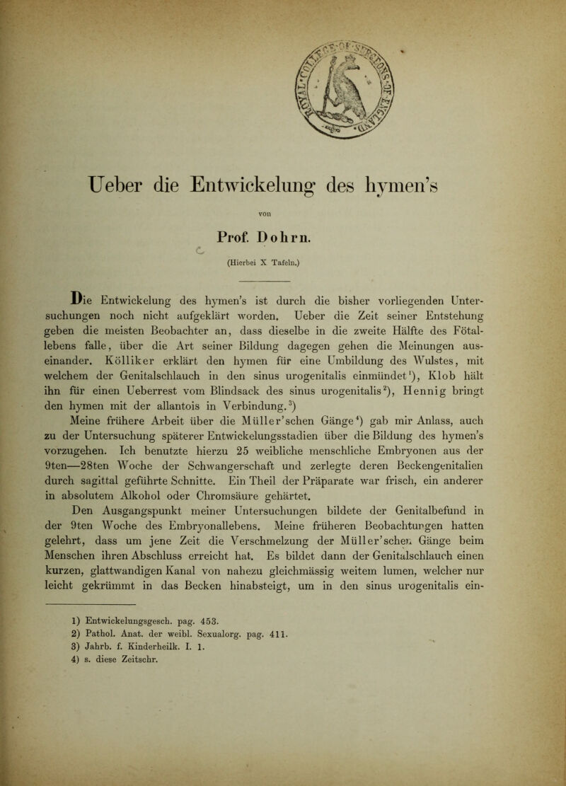 von c Prof. Dohrn. (Hierbei X Tafeln.) llie Entwickelung des hymen’s ist durch die bisher vorliegenden Unter- suchungen noch nicht aufgeklärt worden. Ueber die Zeit seiner Entstehung geben die meisten Beobachter an, dass dieselbe in die zweite Hälfte des Fötal- lebens falle, über die Art seiner Bildung dagegen gehen die Meinungen aus- einander. Kölliker erklärt den hymen für eine Umbildung des Wulstes, mit welchem der Genitalschlauch in den sinus urogenitalis einmündet*), Klob hält ihn für einen Ueberrest vom Blindsack des sinus urogenitalis^), Hennig bringt den hymen mit der allantois in Verbindung.^) Meine frühere Arbeit über die Müller’schen Gänge^) gab mir Anlass, auch zu der Untersuchung späterer Entwickelungsstadien über die Bildung des hymen’s vorzugehen. Ich benutzte hierzu 25 weibliche menschliche Embryonen aus der 9ten—28ten Woche der Schwangerschaft und zerlegte deren Beckengenitalien durch sagittal geführte Schnitte. Ein Theil der Präparate war frisch, ein anderer in absolutem Alkohol oder Chromsäure gehärtet. Den Ausgangspunkt meiner Untersuchungen bildete der Genitalbefund in der 9ten Woche des Embryonallebens. Meine früheren Beobachtungen hatten gelehrt, dass um jene Zeit die Verschmelzung der Müller’schen Gänge beim Menschen ihren Abschluss erreicht hat. Es bildet dann der Genitalschlauch einen kurzen, glattwandigen Kanal von nahezu gleichmässig weitem lumen, welcher nur leicht gekrümmt in das Becken hinabsteigt, um in den sinus urogenitalis ein- 1) Entwickelungsgesch. pag. 453. 2) Pathol. Anat. der weibl. Sexualorg. pag. 411. 3) Jahrb. f. Kinderbeilk. I. 1. 4) s. diese Zeitscbr.