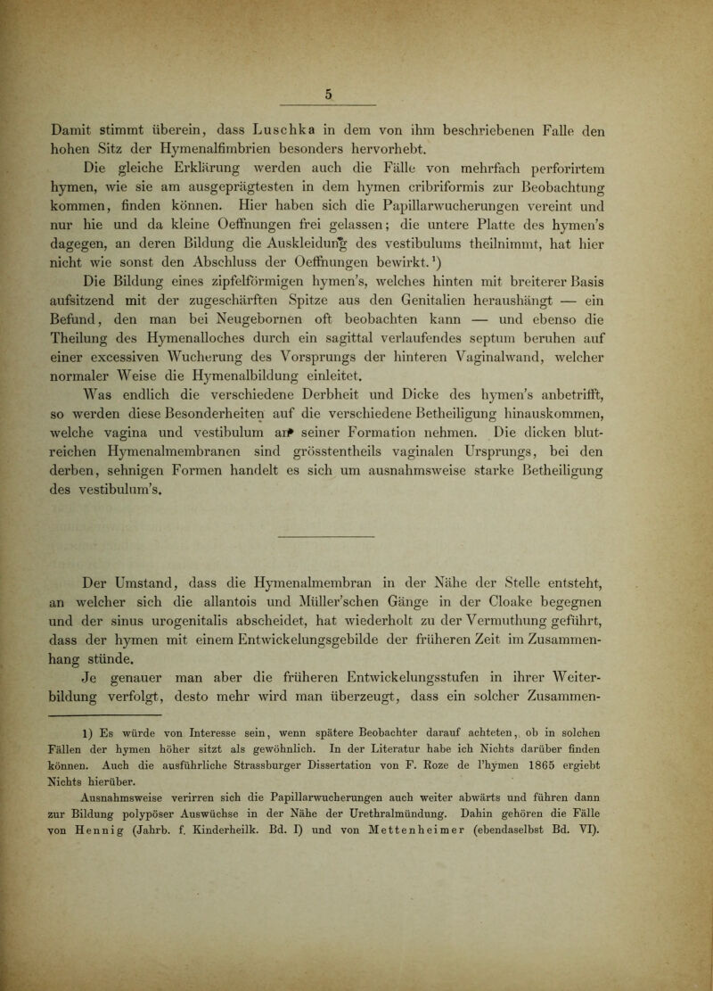 Damit stimmt überein, dass Luschka in dem von ihm beschriebenen Falle den hohen Sitz der Hymenalfimbrien besonders hervorhebt. Die gleiche Erklärung werden auch die Fälle von mehrfach perforirtem hymen, wie sie am ausgeprägtesten in dem hymen cribriformis zur Beobachtung kommen, finden können. Hier haben sich die Papillarwucherungen vereint und nur hie und da kleine Oeffnungen frei gelassen; die untere Platte des hymen’s dagegen, an deren Bildung die Auskleidung des vestibulums theilnimmt, hat hier nicht wie sonst den Abschluss der Oefihungen bewirkt. ’) Die Bildung eines zipfelförmigen hymen’s, welches hinten mit breiterer Basis aufsitzend mit der zugeschärften Spitze aus den Genitalien heraushängt — ein Befund, den man bei Neugebornen oft beobachten kann — und ebenso die Theilung des Hymenalloches durch ein sagittal verlaufendes septum beruhen auf einer excessiven Wucherung des Vorsprungs der hinteren Vaginalwand, welcher normaler Weise die Hymenalbildung einleitet. Was endlich die verschiedene Derbheit und Dicke des hymen’s anbetrifft, so werden diese Besonderheiten auf die verschiedene Betheiligung hinauskommen, welche vagina und vestibulum ar# seiner Formation nehmen. Die dicken blut- reichen Hymenalmembranen sind grösstentheils vaginalen Ursprungs, bei den derben, sehnigen Formen handelt es sich um ausnahmsweise starke Betheiligung des vestibulum’s. Der Umstand, dass die Hymenalmembran in der Nähe der Stelle entsteht, an welcher sich die allantois und Müller’schen Gänge in der Cloake begegnen und der sinus urogenitalis abseheidet, hat wiederholt zu der Vermuthung geführt, dass der hymen mit einem Entwickelungsgebilde der früheren Zeit im Zusammen- hang stünde. Je genauer man aber die früheren Entwickelungsstufen in ihrer Weiter- bildung verfolgt, desto mehr wird man überzeugt, dass ein solcher Zusammen- 1) Es würde von Interesse sein, wenn spätere Beobachter darauf achteten,, ob in solchen Fällen der hymen höher sitzt als gewöhnlich. In der Literatur habe ich Nichts darüber finden können. Auch die ausführliche Strassburger Dissertation von F. Roze de l’hymen 1865 ergiebt Nichts hierüber. Ausnahmsweise verirren sich die Papillarwucherungen auch weiter abwärts und führen dann zur Bildung polypöser Auswüchse in der Nähe der Urethralmündung. Dahin gehören die Fälle von Hennig (Jahrb. f. Kinderheilk. Bd. I) und von Mettenheimer (ebendaselbst Bd. VI).