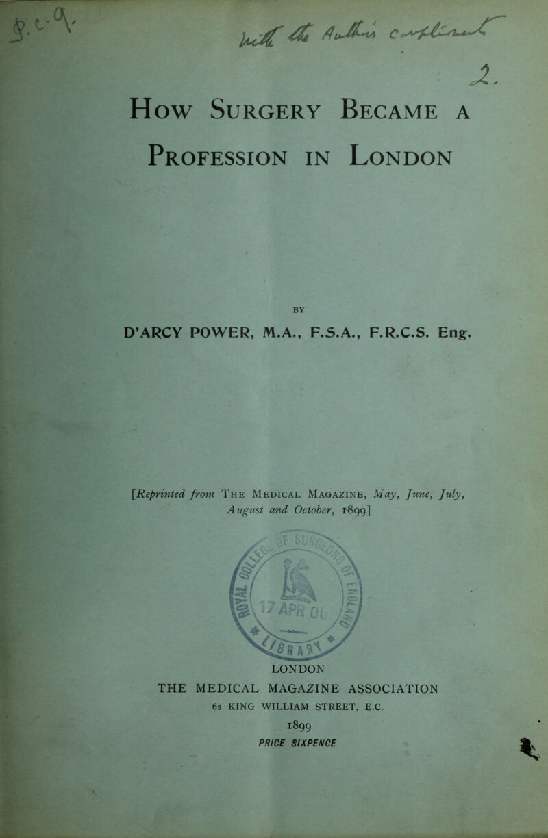 X How Surgery Became a Profession in London D’ARCY POWER, M.A., F.S.A., F.R.C.S. Eng. [Reprinted from The Medical Magazine, May, June, July, August and October, i8gg] THE MEDICAL MAGAZINE ASSOCIATION 62 KING WILLIAM STREET, E.C. i8gg PRICE SIXPENCE