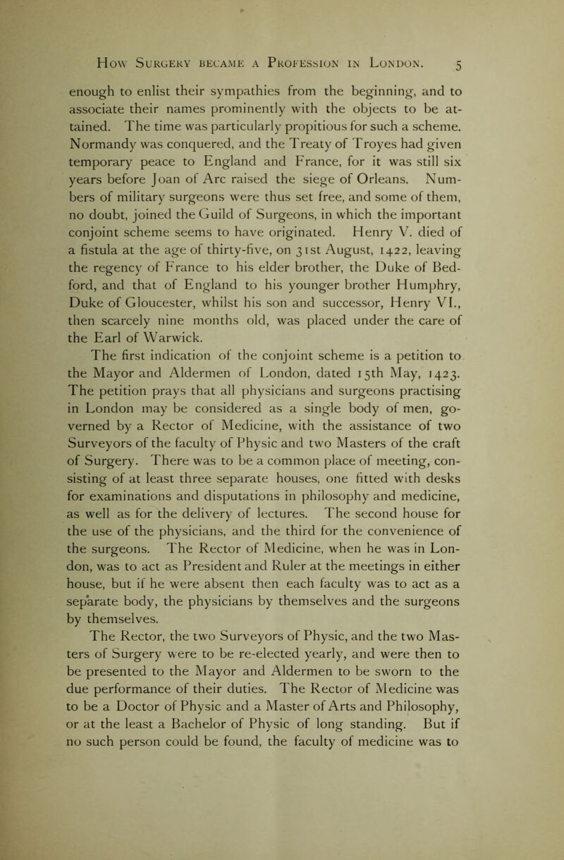 enough to enlist their sympathies from the beginning, and to associate their names prominently with the objects to be at- tained. The time was particularly propitious for such a scheme. Normandy was conquered, and the Treaty of Troyes had given temporary peace to England and France, for it was still six years before Joan of Arc raised the siege of Orleans. Num- bers of military surgeons were thus set free, and some of them, no doubt, joined the Guild of Surgeons, in which the important conjoint scheme seems to have originated. Henry V. died of a fistula at the age of thirty-five, on 31st August, 1422, leaving the regency of Prance to his elder brother, the Duke of Bed- ford, and that of England to his younger brother Humphry, Duke of Gloucester, whilst his son and successor, Henry VI., then scarcely nine months old, was placed under the care of the Earl of Warwick. The first indication of the conjoint scheme is a petition to the Mayor and Aldermen of London, dated 15th May, 1423. The petition prays that all physicians and surgeons practising in London may be considered as a single body of men, go- verned by a Rector of Medicine, with the assistance of two Surveyors of the faculty of Physic and two Masters of the craft of Surgery. There was to be a common place of meeting, con- sisting of at least three separate houses, one fitted with desks for examinations and disputations in philosophy and medicine, as well as for the delivery of lectures. The second house for the use of the physicians, and the third for the convenience of the surgeons. The Rector of Medicine, when he was in Lon- don, was to act as President and Ruler at the meetings in either house, but if he were absent then each faculty was to act as a separate body, the physicians by themselves and the surgeons by themselves. The Rector, the two Surveyors of Physic, and the two Mas- ters of Surgery were to be re-elected yearly, and were then to be presented to the Mayor and Aldermen to be sworn to the due performance of their duties. The Rector of Medicine was to be a Doctor of Physic and a Master of Arts and Philosophy, or at the least a Bachelor of Physic of long standing. But if no such person could be found, the faculty of medicine was to