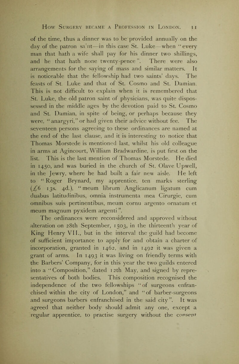 of the time, thus a dinner was to be provided annually on the day of the patron sa'nt—in this case St. Luke when “every man that hath a wife shall pay for his dinner two shillings, and he that hath none twenty-pence ”. There were also arrangements for the saying of mass and similar matters. It is noticeable that the fellowship had two saints’ days. The feasts of St. Luke and that of St. Cosmo and St. Damian. This is not difficult to explain when it is remembered that St. Luke, the old patron saint of physicians, was quite dispos- sessed in the middle ages by the devotion paid to St. Cosmo and St. Damian, in spite of being, or perhaps because they were, “ anargyri,” or had given their advice without fee. The seventeen persons agreeing to these ordinances are named at the end of the last clause, and it is interesting to notice that Thomas Morstede is mentioned last, whilst his old colleague in arms at Agincourt, William Bradwardine, is put first on the list. This is the last mention of Thomas Morstede. He died in 1450, and was buried in the church of St. Olave Upwell, in the Jewry, where he had built a fair new aisle. He left to “ Roger Brynard, my apprentice, ten marks sterling {£6 13s. 4d.), “ meum librum Anglicanum ligatum cum duabus latitudinibus, omnia instrumenta mea Cirurgie, cum omnibus suis pertinentibus, meum cornu argento ornatum et meum magnum pyxidem argenti The ordinances were reconsidered and approved without alteration on 28th September, 1503, in the thirteenth year of King Henry VII., but in the interval the guild had become of sufficient importance to apply for and obtain a charter of incorporation, granted in 1462, and in 1492 it was given a grant of arms. In 1493 it was living on friendly terms with the Barbers’ Company, for in this year the two guilds entered into a “Composition,” dated 12th May, and signed by repre- sentatives of both bodies. This composition recognised the independence of the two fellowships “of surgeons enfran- chised within the city of London,” and “of barber-surgeons and surgeons barbers enfranchised in the said city”. It was agreed that neither body should admit any one, except a regular apprentice, to practise surgery without the consent