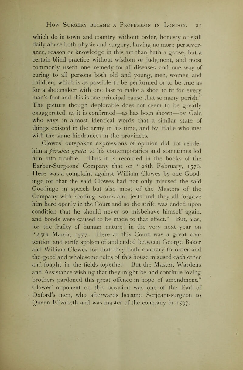 which do in town and country without order, honesty or skill daily abuse both physic and surgery, having no more persever- ance, reason or knowledge in this art than hath a goose, but a certain blind practice without wisdom or judgment, and most commonly useth one remedy for all diseases and one way of curing to all persons both old and young, men, women and children, which is as possible to be performed or to be true as for a shoemaker with one last to make a shoe to fit for every man’s foot and this is one principal cause that so many perish.” The picture though deplorable does not seem to be greatly exaggerated, as it is confirmed—as has been shown—by Gale who says in almost identical words that a similar state of things existed in the army in his time, and by Halle who met with the same hindrances in the provinces. Clowes’ outspoken expressions of opinion did not render him a persona grata to his contemporaries and sometimes led him into trouble. Thus it is recorded in the books of the Barber-Surgeons’ Company that on “28th February, 1576. Here was a complaint against William Clowes by one Good- inge for that the said Clowes had not only misused the said Goodinge in speech but also most of the Masters of the Company with scoffing words and jests and they all forgave him here openly in the Court and so the strife was ended upon condition that he should never so misbehave himself again, and bonds were caused to be made to that effect.” But, alas, for the frailty of human nature ! in the very next year on “25th March, 1577. Here at this Court was a great con- tention and strife spoken of and ended between George Baker and William Clowes for that they both contrary to order and the good and wholesome rules of this house misused each other and fought in the fields together. But the Master, Wardens and Assistance wishing that they might be and continue loving brothers pardoned this great offence in hope of amendment.” Clowes’ opponent on this occasion was one of the Earl of Oxford’s men, who afterwards became Serjeant-surgeon to Queen Elizabeth and was master of the company in 1597.