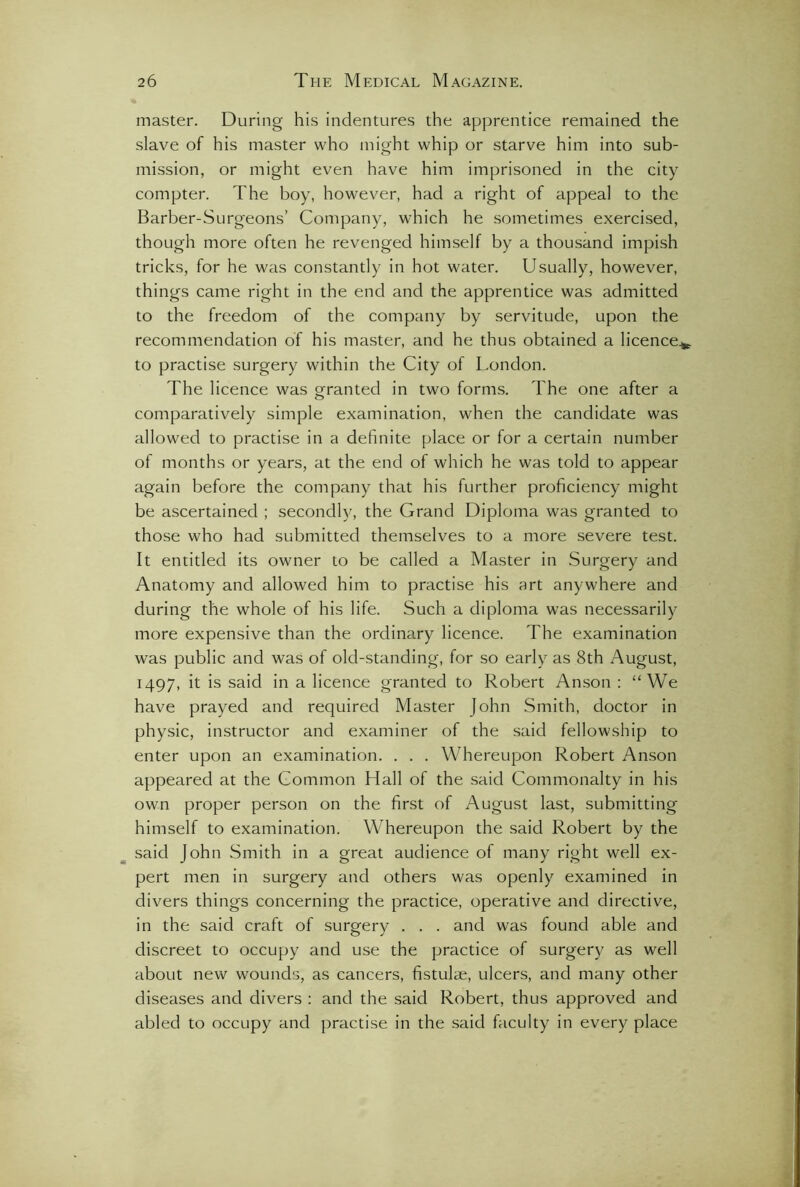 master. During his indentures the apprentice remained the slave of his master who might whip or starve him into sub- mission, or might even have him imprisoned in the city compter. The boy, however, had a right of appeal to the Barber-Surgeons’ Company, which he sometimes exercised, though more often he revenged himself by a thousand impish tricks, for he was constantly in hot water. Usually, however, things came right in the end and the apprentice was admitted to the freedom of the company by servitude, upon the recommendation of his master, and he thus obtained a licence*, to practise surgery within the City of London. The licence was granted in two forms. The one after a comparatively simple examination, when the candidate was allowed to practise in a definite place or for a certain number of months or years, at the end of which he was told to appear again before the company that his further proficiency might be ascertained ; secondly, the Grand Diploma was granted to those who had submitted themselves to a more severe test. It entitled its owner to be called a Master in Surgery and Anatomy and allowed him to practise his art anywhere and during the whole of his life. Such a diploma was necessarily more expensive than the ordinary licence. The examination was public and was of old-standing, for so early as 8th August, 1497, it is said in a licence granted to Robert Anson : “We have prayed and required Master John Smith, doctor in physic, instructor and examiner of the said fellowship to enter upon an examination. . . . Whereupon Robert Anson appeared at the Common Hall of the said Commonalty in his own proper person on the first of August last, submitting himself to examination. Whereupon the said Robert by the said John Smith in a great audience of many right well ex- pert men in surgery and others was openly examined in divers things concerning the practice, operative and directive, in the said craft of surgery . . . and was found able and discreet to occupy and use the practice of surgery as well about new wounds, as cancers, fistulae, ulcers, and many other diseases and divers : and the said Robert, thus approved and abled to occupy and practise in the said faculty in every place
