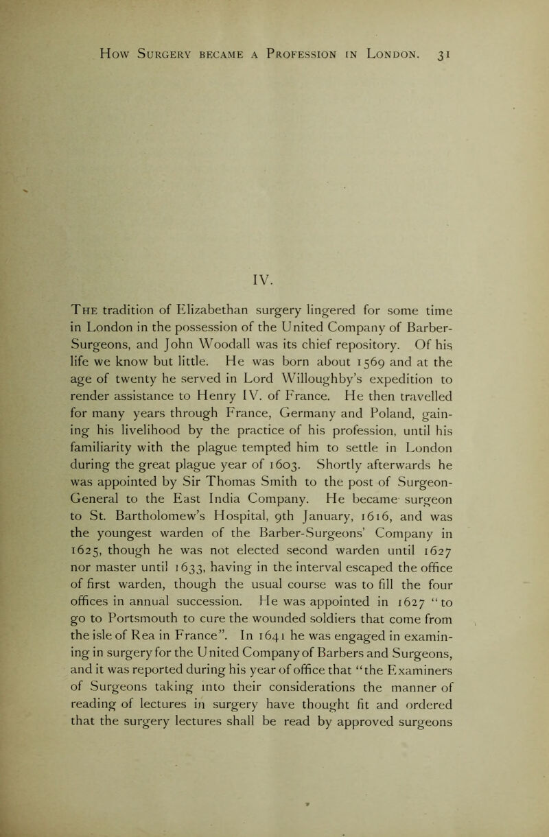 IV. The tradition of Elizabethan surgery lingered for some time in London in the possession of the United Company of Barber- Surgeons, and John Woodall was its chief repository. Of his life we know but little. He was born about 1569 and at the age of twenty he served in Lord Willoughby’s expedition to render assistance to Henry IV. of France. He then travelled for many years through France, Germany and Poland, gain- ing his livelihood by the practice of his profession, until his familiarity with the plague tempted him to settle in London during the great plague year of 1603. Shortly afterwards he was appointed by Sir Thomas Smith to the post of Surgeon- General to the East India Company. He became surgeon to St. Bartholomew’s Hospital, 9th January, 1616, and was the youngest warden of the Barber-Surgeons’ Company in 1625, though he was not elected second warden until 1627 nor master until 1633, having in the interval escaped the office of first warden, though the usual course was to fill the four offices in annual succession. He was appointed in 1627 “to go to Portsmouth to cure the wounded soldiers that come from the isle of Rea in France”. In 1641 he was engaged in examin- ing in surgery for the U nited Company of Barbers and Surgeons, and it was reported during his year of office that “the Examiners of Surgeons taking into their considerations the manner of reading of lectures in surgery have thought fit and ordered that the surgery lectures shall be read by approved surgeons