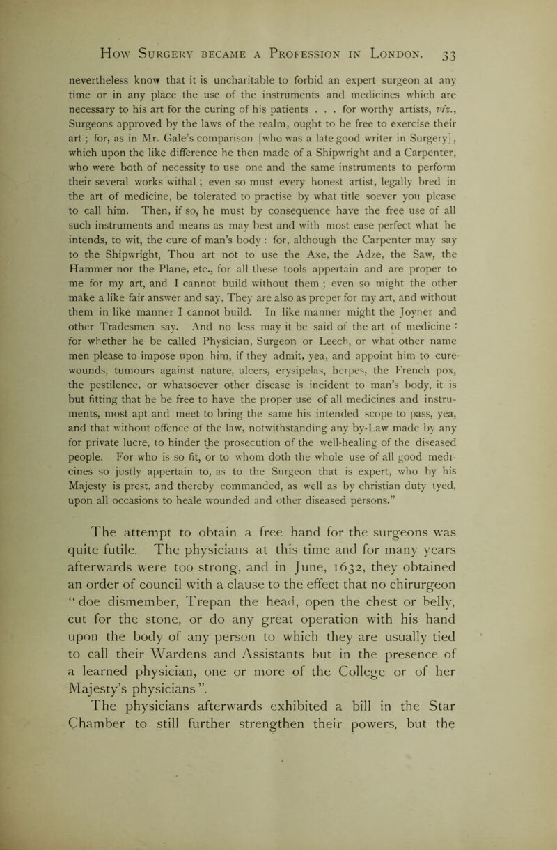 nevertheless know that it is uncharitable to forbid an expert surgeon at any time or in any place the use of the instruments and medicines which are necessary to his art for the curing of his patients ... for worthy artists, 7n'z., Surgeons approved by the laws of the realm, ought to be free to exercise their art; for, as in Mr. Gale’s comparison [who was a late good writer in Surgery], which upon the like difference he then made of a Shipwright and a Carpenter, who were both of necessity to use one and the same instruments to perform their several works withal ; even so must every honest artist, legally bred in the art of medicine, be tolerated to practise by what title soever you please to call him. Then, if so, he must by consequence have the free use of all such instruments and means as may best and with most ease perfect what he intends, to wit, the cure of man’s body : for, although the Carpenter may say to the Shipwright, Thou art not to use the Axe, the Adze, the Saw, the Hammer nor the Plane, etc., for all these tools appertain and are proper to me for my art, and I cannot build without them ; even so might the other make a like fair answer and say, They are also as proper for my art, and without them in like manner I cannot build. In like manner might the Joyner and other Tradesmen say. And no less may it be said of the art of medicine '• for whether he be called Physician, Surgeon or Leech, or what other name men please to impose upon him, if they admit, yea, and appoint him to cure wounds, tumours against nature, ulcers, erysipelas, herpes, the French pox, the pestilence, or whatsoever other disease is incident to man’s body, it is but fitting that he be free to have the proper use of all medicines and instru- ments, most apt and meet to bring the same his intended scope to pass, yea, and that without offence of the law', notwithstanding any by-Law made by any for private lucre, to hinder the prosecution of the well-healing of the diseased people. For who is so fit, or to whom doth the whole use of all good medi- cines so justly appertain to, as to the Surgeon that is expert, who by his Majesty is prest, and thereby commanded, as well as by Christian duty tyed, upon all occasions to heale wounded and other diseased persons.” The attempt to obtain a free hand for the surgeons was quite futile. The physicians at this time and for many years afterwards were too strong, and in June, 1632, they obtained an order of council with a clause to the effect that no chirurgeon “doe dismember, Trepan the head, open the chest or belly, cut for the stone, or do any great operation with his hand upon the body of any person to which they are usually tied to call their Wardens and Assistants but in the presence of a learned physician, one or more of the College or of her Majesty’s physicians ”. The physicians afterwards exhibited a bill in the Star Chamber to still further strengthen their powers, but the