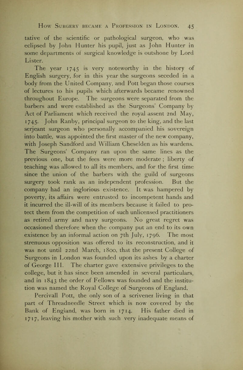 tative of the scientific or pathological surgeon, who was eclipsed by fohn Hunter his pupil, just as John Hunter in some departments ol surgical knowledge is outshone by Lord Lister. The year 1745 is very noteworthy in the history of English surgery, for in this year the surgeons seceded in a body from the United Company, and Pott began those courses of lectures to his pupils which afterwards became renowned throughout Europe. The surgeons were separated from the barbers and were established as the Surgeons’ Company by Act of Parliament which received the royal assent 2nd May, 1745. John Ranby, principal surgeon to the king, and the last serjeant surgeon who personally accompanied his sovereign into battle, was appointed the first master of the new company, with Joseph Sandford and William Cheselden as his wardens. The Surgeons’ Company ran upon the same lines as the previous one, but the fees were more moderate ; liberty of teaching was allowed to all its members, and for the first time since the union of the barbers with the guild of surgeons surgery took rank as an independent profession. But the company had an inglorious existence. It was hampered by poverty, its affairs were entrusted to incompetent hands and it incurred the ill-will of its members because it failed to pro- tect them from the competition of such unlicensed practitioners as retired army and navy surgeons. No great regret was occasioned therefore when the company put an end to its own existence by an informal action on 7th July, 1796. The most strenuous opposition was offered to its reconstruction, and it was not until 22nd March, 1800, that the present College of Surgeons in London was founded upon its ashes by a charter of George III. The charter gave extensive privileges to the college, but it has since been amended in several particulars, and in 1843 the order of Fellows was founded and the institu- tion was named the Royal College of Surgeons of England. Percivall Pott, the only son of a scrivener living in that part of Threadneedle Street which is now covered by the Bank of England, was born in 1714. His father died in 1717, leaving his mother with such very inadequate means of