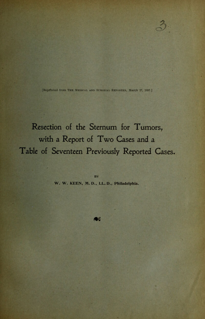 [Reprinted from The Medical and Surgical Reporter, March 27, 1897.] Resection of the Sternum for Tumors, with a Report of Two Cases and a Table of Seventeen Previously Reported Cases* BY W. W. KEEN, M. D., LL. D., Philadelphia.