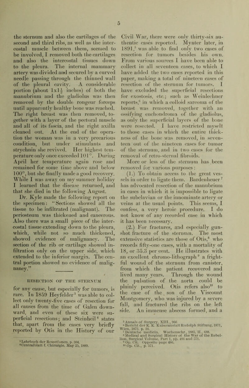 the sternum and also the cartilages of' the second and third ribs, as well as the inter- costal muscle between them, seemed to be involved, I removed both the cartilages and also the intercostal tissues down to the pleura. The internal mammary artery was divided and secured by a curved needle passing through the thinned wall of the pleural cavity. A considerable portion (about lxlj inches) of both the manubrium and the gladiolus was then removed by the double rongeur forceps until apparently healthy bone was reached. The right breast was then removed, to- gether with a layer of the pectoral muscle and all of its fascia, and the right axilla cleaned out. At the end of the opera- tion the woman was in a very precarious condition, but under stimulants and strychnin she revived. Her highest tem- perature only once exceeded 101°. During April her temperature again rose and remained for some time above and below 100°, but she finally made a good recovery. While I was away on my summer holiday I learned that the disease returned, and that she died in the following August. Dr. Kyle made the following report on the specimen: “Sections showed all the tissue to be infiltrated (malignant). The periosteum was thickened and cancerous. Also there was a small piece of the inter- costal tissue extending down to the pleura, which, while not so much thickened, showed evidence of malignancy. The section of the rib or cartilage showed in- filtration only on the upper side, which extended to the inferior margin. The cen- tral portion showed no evidence of malig- nancy.” RESECTION OF THE STERNUM for any cause, but especially for tumors, is rare. In 1859 Heyfelder3 was able to col- lect only twenty-five cases of resection for all causes from the time of Galen down- ward, and even of these six were su- perficial resections; and Steinheil4 states that, apart from the cases very briefly reported by Otis in the History of our :i Lehrbuch der Rcsectionen, p. 304. 1 Central blatt f. Chirurgie, May 25, 1889. Civil War, there were only thirty-six au- thentic cases reported. Mynter later, in 1891,® was able to find only two cases of resection for tumors besides his own. From various sources 1 have been able to collect in all seventeen cases, to which I have added the two cases reported in this paper, making a total of nineteen cases of resection of the sternum for tumors. I have excluded the superficial resections for exostosis, etc.; such as Weinlecluier reports,6 in which a colloid sarcoma of the breast was removed, together with an ossifying enchondroma of the gladiolus, as only the superficial layers of the bone were resected. I have restricted myself to those cases in which the entire thick- ness of the bone was removed, in seven- teen out of the nineteen cases for tumor of the sternum, and in two cases lor the removal of retro-sternal fibroids. More or less of the sternum has . been removed for various purposes : (1.) To obtain access to the great ves- sels in order to ligate them. Bardenheuer7 has advocated resection of the manubrium in cases in which it is impossible to ligate the subclavian or the innominate artery or veins at the usual points. This seems, I confess, a very heroic procedure. I do not know of any recorded case in which it has been necessary. (2.) For fractures, and especially gun- shot fracture of the sternum. The most extensive statistics are those of Otis,8 who records fifty-one cases, with a mortality of 18, or 35.3 per cent. He illustrates with an excellent chromo-lithograph9 a fright- ful wound of the sternum from canister, from which the patient recovered and lived many years. Through the wound the pulsation of the aorta could be plainly perceived. Otis refers also10 to the case of the, son of the Viscount Montgomery, who was injured by a severe fall, and fractured the ribs on the left side. An immense abscess formed, and a 5 Annals of Surgery. XIII., 906 ° Bericht der K. K. Kaiseranstalt Rudolph Stiftung, 1871, Wien, 1873, p. 24. 7 Deutsche medicin. Wochensehr., 1885, II., 688. 8 Medical and Surgical History of the War of the Rebel- lion. Surgical Volume, Part 1, pp. 486 and 571. ,J Op. Cit. Opposite page 486. 10 Op. Cit., p. 571.