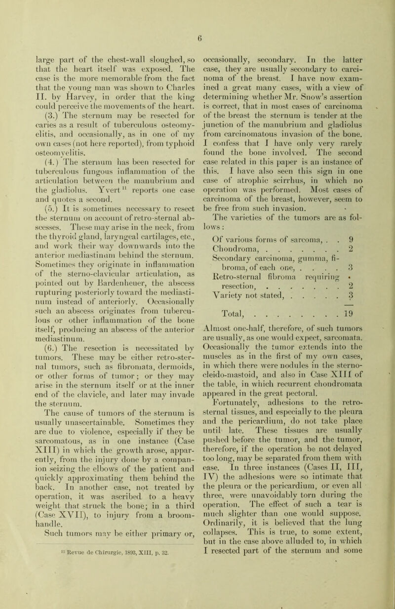 large part of the chest-wall sloughed, so that the heart itself was exposed. The case is the more memorable from the fact that the young man was shown to Charles II. by Harvey, in order that the king could perceive the movements of the heart. (3.) The sternum may be resected for caries as a result of tuberculous osteomy- elitis, and occasionally, as in one of my own cases (not here reported), from typhoid osteomyelitis. (4.) The sternum has been resected for tuberculous fungous inflammation of the articulation between the manubrium aud the gladiolus. Yvert11 reports one case and quotes a second. (5.) It is sometimes necessary to resect the sternum on account of retro-sternal ab- scesses. These may arise in the neck, from the thyroid gland, laryngeal cartilages, etc., and work their way downwards into the anterior mediastinum behind the sternum. Sometimes they originate in inflammation of the sterno-clavicular articulation, as pointed out by Bardenheuer, the abscess rupturing posteriorly toward the mediasti- num instead of anteriorly. Occasionally such an abscess originates from tubercu- lous or other inflammation of the bone itself, producing an abscess of the anterior mediastinum. (6.) The resection is necessitated by tumors. These may be either retro-ster- nal tumors, such as fibromata, dermoids, or other forms of tumor; or they may arise in the sternum itself or at the inner end of the clavicle, and later may invade the sternum. The cause of tumors of the sternum is usually unascertainable. Sometimes they are due to violence, especially if they be sarcomatous, as in one instance (Case XIII) in which the growth arose, appar- ently, from the injury done by a compan- ion seizing the elbows of the patient and quickly approximating them behind the back. In another case, not treated by operation, it was ascribed to a heavy weight that struck the bone; in a third (Case XVII), to injury from a broom- handle. Such tumors may be either primary or, occasionally, secondary. In the latter case, they are usually secondary to carci- noma of the breast. I have now exam- ined a great many cases, with a view of determining whether Mr. Snow’s assertion is correct, that in most cases of carcinoma of the breast the sternum is tender at the junction of the manubrium and gladiolus from carcinomatous invasion of the bone. I confess that I have only very rarely found the bone involved. The second case related in this paper is an instance of this. I have also seen this sign in one case of atrophic scirrhus, in which no operation was performed. Most cases of carcinoma of the breast, however, seem to be free from such invasion. The varieties of the tumors are as fol- lows : Of various forms of sarcoma, . . 9 Chondroma, 2 Secondary carcinoma, gumma, fi- broma, of each one, .... 3 Retro-sternal fibroma requiring • resection 2 Variety not stated, 3 Total, 19 Almost one-half, therefore, of such tumors are usually, as one would expect, sarcomata. Occasionally the tumor extends into the muscles as in the first of my own cases, in which there were nodules in the sterno- eleido-mastoid, and also in Case XIII of the table, in which recurrent chondromata appeared in the great pectoral. Fortunately, adhesions to the retro- sternal tissues, and especially to the pleura and the pericardium, do not take place until late. These tissues are usually pushed before the tumor, and the tumor, therefore, if the operation be not delayed too long, maybe separated from them with ease. In three instances (Cases II, III, IV) the adhesions were so intimate that the pleura or the pericardium, or even all three, were unavoidably torn during the operation. The effect of such a tear is much slighter than one would suppose. Ordinarily, it is believed that the lung collapses. This is true, to some extent, but in the case above alluded to, in which I resected part of the sternum and some » Revue de Chirurgie, 1893, XIII, p. 32.