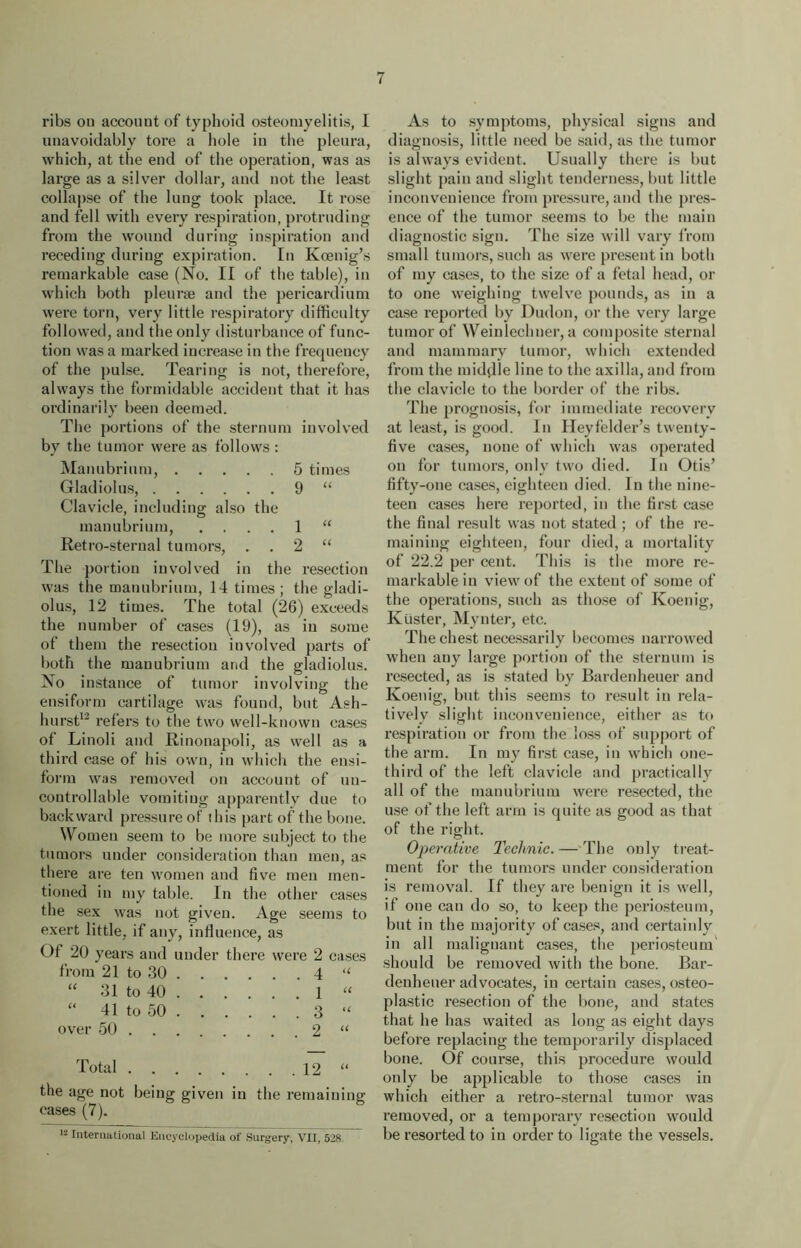 ribs on account of typhoid osteomyelitis, I unavoidably tore a hole in the pleura, which, at the end of the operation, was as large as a silver dollar, and not the least collapse of the lung took place. It rose and fell with every respiration, protruding from the wound during inspiration and receding during expiration. In Koenig’s remarkable case (No. II of the tabic), in which both pleurae and the pericardium were torn, very little respiratory difficulty followed, and the only disturbance of func- tion was a marked increase in the frequency of the pulse. Tearing is not, therefore, always the formidable accident that it has ordinarily been deemed. The portions of the sternum involved by the tumor were as follows : Manubrium, 5 times Gladiolus, 9 “ Clavicle, including also the manubrium, .... 1 “ Retro-sternal tumors, 2 “ The portion involved in the resection was the manubrium, 14 times; the gladi- olus, 12 times. The total (26) exceeds the number of cases (19), as in some of them the resection involved parts of both the manubrium and the gladiolus. No instance of tumor involving the ensiform cartilage was found, but Ash- hurst12 refers to the two well-known cases of Linoli and Rinonapoli, as well as a third case of his own, in which the ensi- form was removed on account of un- controllable vomiting apparently due to backward pressure of this part of the bone. Women seem to be more subject to the tumors under consideration than men, as there are ten women and five men men- tioned in my table. In the other cases the sex was not given. Age seems to exert little, if any, influence, as Of 20 years and under there were 2 cases from 21 to 30 4 “ “ 31 to 40 1 “ “ 41 to 50 3 “ over 50 2 “ Total 12 “ the age not being given in the remaining cases (7). 12 International Encyclopedia of Surgery, VII, 528. As to symptoms, physical signs and diagnosis, little need be said, as the tumor is always evident. Usually there is but slight pain and slight tenderness, but little inconvenience from pressure, and the pres- ence of the tumor seems to be the main diagnostic sign. The size will vary from small tumors, such as were present in both of my cases, to the size of a fetal head, or to one weighing twelve pounds, as in a case reported by Dudon, or the very large tumor of Weinlechner, a composite sternal and mammary tumor, which extended from the middle line to the axilla, and from the clavicle to the border of the ribs. The prognosis, for immediate recovery at least, is good. In Heyfelder’s twenty- five cases, none of which was operated on for tumors, only two died. In Otis’ fifty-one cases, eighteen died. In the nine- teen cases here reported, in the first case the final result was not stated ; of the re- maining eighteen, four died, a mortality of 22.2 per cent. This is the more re- markable in view of the extent of some of the operations, such as those of Koenig, Ktister, Mynter, etc. The chest necessarily becomes narrowed when any large portion of the sternum is resected, as is stated by Bardenheuer and Koenig, but this seems to result in rela- tively slight inconvenience, either as to respiration or from the loss of support of the arm. In my first case, in which one- third of the left clavicle and practically all of the manubrium were resected, the use of the left arm is quite as good as that of the right. Operative Technic. — The only treat- ment for the tumors under consideration is removal. If they are benign it is well, if one can do so, to keep the periosteum, but in the majority of cases, and certainly in all malignant cases, the periosteum should be removed with the bone. Bar- denhener advocates, in certain cases, osteo- plastic resection of the bone, and states that he has waited as long as eight days before replacing the temporarily displaced bone. Of course, this procedure would only be applicable to those cases in which either a I’etro-sternal tumor was removed, or a temporary resection would be resorted to in order to ligate the vessels.