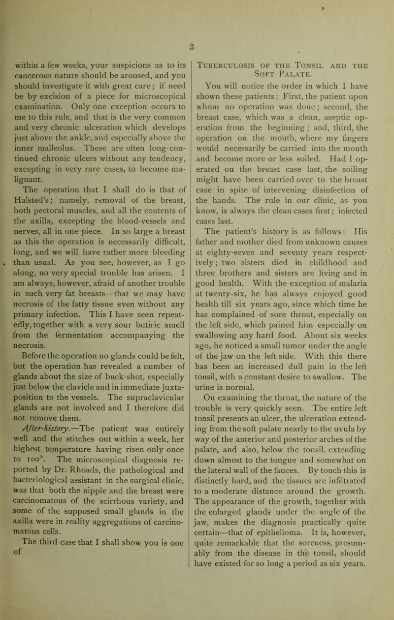 » within a few weeks, your suspicions as to its cancerous nature should be aroused, and you should investigate it with great care; if need be by excision of a piece for microscopical examination. Only one exception occurs to me to this rule, and that is the very common and very chronic ulceration which develops just above the ankle, and especially above the inner malleolus. These are often long-con- tinued chronic ulcers without any tendency, excepting in very rare cases, to become ma- lignant. The operation that I shall do is that of Halsted’s; namely, removal of the breast, both pectoral muscles, and all the contents of the axilla, excepting the blood-vessels and nerves, all in one piece. In so large a breast as this the operation is necessarily difficult, long, and we will have rather more bleeding than usual. As you see, however, as I go along, no very special trouble has arisen. I am always, however, afraid of another trouble in such very fat breasts—that we may have necrosis of the fatty tissue even without any primary infection. This I have seen repeat- edly, together with a very sour butiric smell from the fermentation accompanying the necrosis. Before the operation no glands could be felt, but the operation has revealed a number of glands about the size of buck-shot, especially just below the clavicle and in immediate juxta- position to the vessels. The supraclavicular glands are not involved and I therefore did not remove them. After-history.—The patient was entirely well and the stitches out within a week, her highest temperature having risen only once to ioo°. The microscopical diagnosis re- ported by Dr. Rhoads, the pathological and bacteriological assistant in the surgical clinic, was that both the nipple and the breast were carcinomatous of the scirrhous variety, and some of the supposed small glands in the axilla were in reality aggregations of carcino- matous cells. The third case that I shall show you is one of Tuberculosis of the Tonsil and the Soft Palate. You will notice the order in which I have shown these patients: First, the patient upon whom no operation was done; second, the breast case, which was a clean, aseptic op- eration from the beginning ; and, third, the operation on the mouth, where my fingers would necessarily be carried into the mouth and become more or less soiled. Had I op- erated on the breast case last, the soiling might have been carried over to the breast case in spite of intervening disinfection of the hands. The rule in our clinic, as you know, is always the clean cases first; infected cases last. The patient’s history is as follows: His father and mother died from unknown causes at eighty-seven and seventy years respect- ively; two sisters died in childhood and three brothers and sisters are living and in good health. With the exception of malaria at twenty-six, he has always enjoyed good health till six years ago, since which time he has complained of sore throat, especially on the left side, which pained him especially on swallowing any hard food. About six weeks ago, he noticed a small tumor under the angle of the jaw on the left side. With this there has been an increased dull pain in the left tonsil, with a constant desire to swallow. The urine is normal. On examining the throat, the nature of the trouble is very quickly seen. The entire left tonsil presents an ulcer, the ulceration extend- ing from the soft palate nearly to the uvula by way of the anterior and posterior arches of the palate, and also, below the tonsil, extending down almost to the tongue and somewhat on the lateral wall of the fauces. By touch this is distinctly hard, and the tissues are infiltrated to a moderate distance around the growth. The appearance of the growth, together with the enlarged glands under the angle of the jaw, makes the diagnosis practically quite certain—that of epithelioma. It is, however, quite remarkable that the soreness, presum- ably from the disease in the tonsil, should have existed for so long a period as six years.
