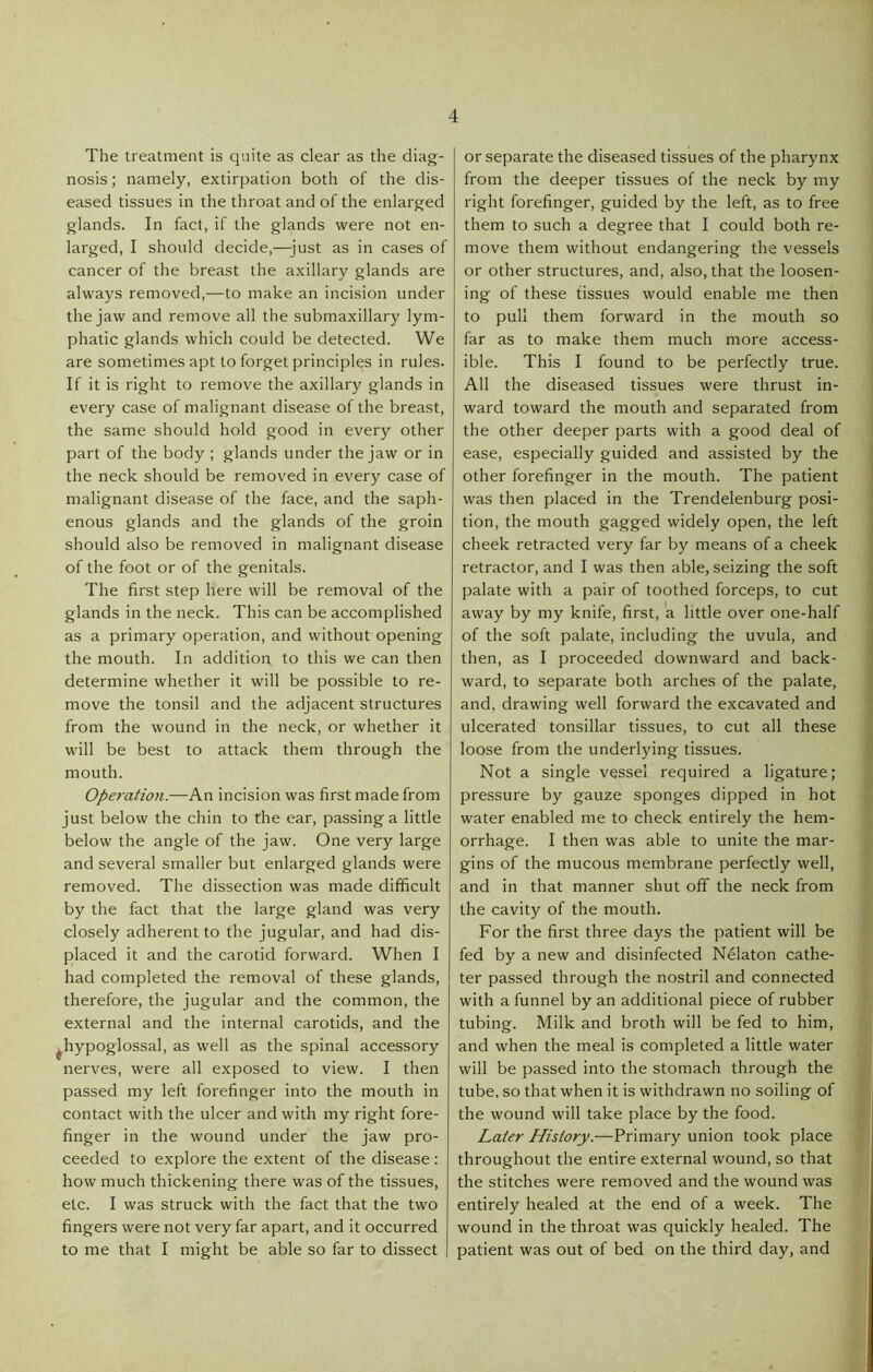 The treatment is quite as clear as the diag- nosis ; namely, extirpation both of the dis- eased tissues in the throat and of the enlarged glands. In fact, if the glands were not en- larged, I should decide,—just as in cases of cancer of the breast the axillary glands are always removed,—to make an incision under the jaw and remove all the submaxillary lym- phatic glands which could be detected. We are sometimes apt to forget principles in rules. If it is right to remove the axillary glands in every case of malignant disease of the breast, the same should hold good in every other part of the body ; glands under the jaw or in the neck should be removed in every case of malignant disease of the face, and the saph- enous glands and the glands of the groin should also be removed in malignant disease of the foot or of the genitals. The first step here will be removal of the glands in the neck. This can be accomplished as a primary operation, and without opening the mouth. In addition to this we can then determine whether it will be possible to re- move the tonsil and the adjacent structures from the wound in the neck, or whether it will be best to attack them through the mouth. OperatioJi.—An incision was first made from just below the chin to the ear, passing a little below the angle of the jaw. One very large and several smaller but enlarged glands were removed. The dissection was made difficult by the fact that the large gland was very closely adherent to the jugular, and had dis- placed it and the carotid forward. When I had completed the removal of these glands, therefore, the jugular and the common, the external and the internal carotids, and the ^hypoglossal, as well as the spinal accessory nerves, were all exposed to view. I then passed my left forefinger into the mouth in contact with the ulcer and with my right fore- finger in the wound under the jaw pro- ceeded to explore the extent of the disease : how much thickening there was of the tissues, etc. I was struck with the fact that the two fingers were not very far apart, and it occurred to me that I might be able so far to dissect or separate the diseased tissues of the pharynx from the deeper tissues of the neck by my right forefinger, guided by the left, as to free them to such a degree that I could both re- move them without endangering the vessels or other structures, and, also, that the loosen- ing of these tissues would enable me then to pull them forward in the mouth so far as to make them much more access- ible. This I found to be perfectly true. All the diseased tissues were thrust in- ward toward the mouth and separated from the other deeper parts with a good deal of ease, especially guided and assisted by the other forefinger in the mouth. The patient was then placed in the Trendelenburg posi- tion, the mouth gagged widely open, the left cheek retracted very far by means of a cheek retractor, and I was then able, seizing the soft palate with a pair of toothed forceps, to cut away by my knife, first, a little over one-half of the soft palate, including the uvula, and then, as I proceeded downward and back- ward, to separate both arches of the palate, and, drawing well forward the excavated and ulcerated tonsillar tissues, to cut all these loose from the underlying tissues. Not a single vessel required a ligature; pressure by gauze sponges dipped in hot water enabled me to check entirely the hem- orrhage. I then was able to unite the mar- gins of the mucous membrane perfectly well, and in that manner shut ofif the neck from the cavity of the mouth. For the first three days the patient will be fed by a new and disinfected Nelaton cathe- ter passed through the nostril and connected with a funnel by an additional piece of rubber tubing. Milk and broth will be fed to him, and when the meal is completed a little water will be passed into the stomach through the tube, so that when it is withdrawn no soiling of the wound will take place by the food. Laier History.—Primary union took place throughout the entire external wound, so that the stitches were removed and the wound was entirely healed at the end of a week. The wound in the throat was quickly healed. The patient was out of bed on the third day, and