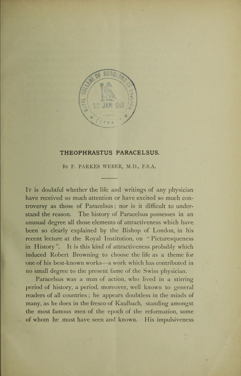 THEOPHRASTUS PARACELSUS. By F. PARKES WEBER, M.D., F.S.A. It is doubtful whether the life and writings of any physician have received so much attention or have excited so much con- troversy as those of Paracelsus ; nor is it difficult to under- stand the reason. The history of Paracelsus possesses in an unusual degree all those elements of attractiveness which have been so clearly explained by the Bishop of London, in his recent lecture at the Royal Institution, on “ Picturesqueness in History”. It is this kind of attractiveness probably which induced Robert Browning to choose the life as a theme for one of his best-known works—a work which has contributed in no small degree to the present fame of the Swiss physician. Paracelsus was a man of action, who lived in a stirring period of history, a period, moreover, well known to general readers of all countries ; he appears doubtless in the minds of many, as he does in the fresco of Kaulbach, standing amongst the most famous men of the epoch of the reformation, some of whom he must have seen and known. His impulsiveness