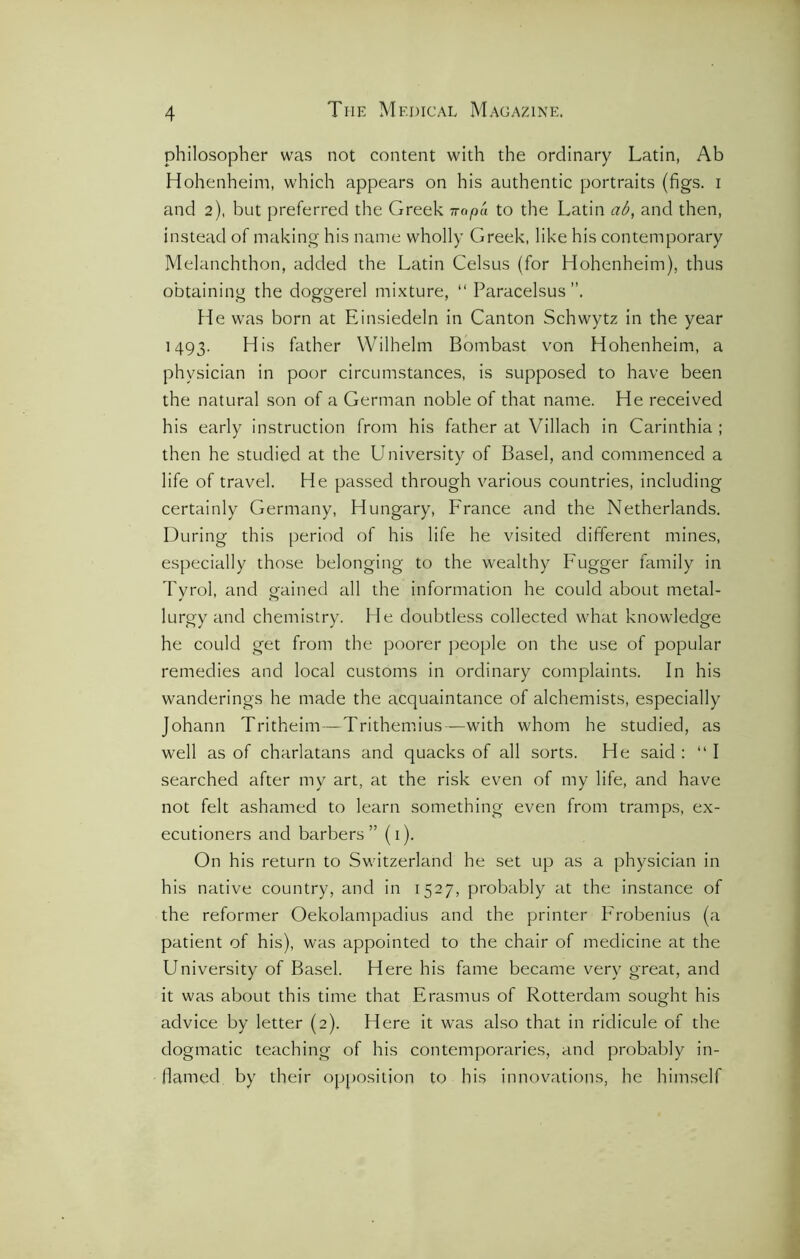 philosopher was not content with the ordinary Latin, Ab Hohenheim, which appears on his authentic portraits (figs, i and 2), but preferred the Greek ttopa to the Latin ab, and then, instead of making his name wholly Greek, like his contemporary Melanchthon, added the Latin Celsus (for Hohenheim), thus obtaining the doggerel mixture, “ Paracelsus”. fie was born at Einsiedeln in Canton Schwytz in the year 1493. His father Wilhelm Bombast von Hohenheim, a physician in poor circumstances, is supposed to have been the natural son of a German noble of that name. He received his early instruction from his father at Villach in Carinthia ; then he studied at the Lbiiversity of Basel, and commenced a life of travel. He passed through various countries, including certainly Germany, Hungary, France and the Netherlands. During this period of his life he visited different mines, especially those belonging to the wealthy Fugger family in Tyrol, and gained all the information he could about metal- lurgy and chemistry. He doubtless collected what knowledge he could get from the poorer people on the use of popular remedies and local customs in ordinary complaints. In his wanderings he made the acquaintance of alchemists, especially Johann Tritheim—Trithemius—with whom he studied, as well as of charlatans and quacks of all sorts. He said : “ I searched after my art, at the risk even of my life, and have not felt ashamed to learn something even from tramps, ex- ecutioners and barbers ” (1). On his return to Switzerland he set up as a physician in his native country, and in 1527, probably at the instance of the reformer Oekolampadius and the printer Frobenius (a patient of his), was appointed to the chair of medicine at the University of Basel. Here his fame became very great, and it was about this time that Erasmus of Rotterdam sought his advice by letter (2). Here it was also that in ridicule of the dogmatic teaching of his contemporaries, and probably in- flamed by their opposition to his innovations, he himself