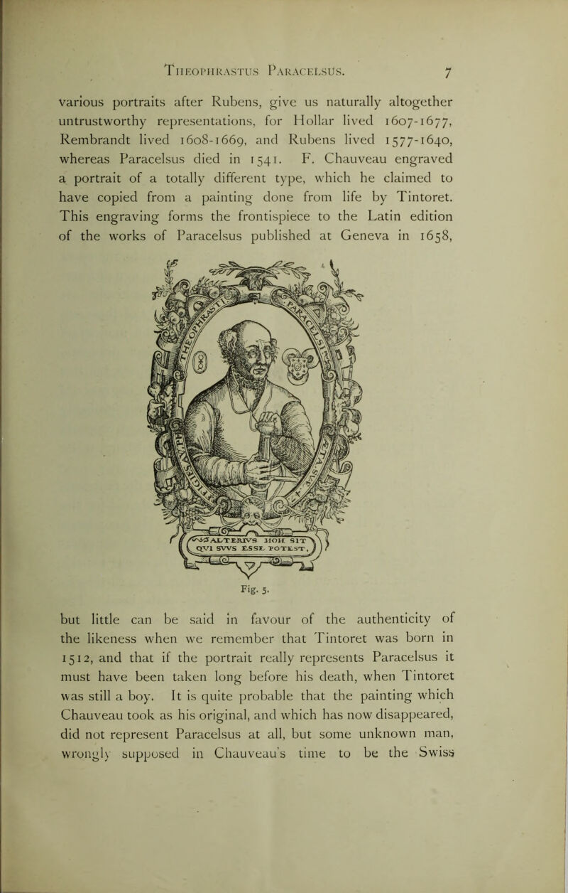 various portraits after Rubens, give us naturally altogether untrustworthy representations, for Hollar lived 1607-1677, Rembrandt lived 1608-1669, and Rubens lived 1577-1640, whereas Paracelsus died in 1541. F. Chauveau engraved a portrait of a totally different type, which he claimed to have copied from a painting done from life by Tintoret. This engraving forms the frontispiece to the Latin edition of the works of Paracelsus published at Geneva in 1658, Fig- 5- but little can be said in favour of the authenticity of the likeness when we remember that Tintoret was born in 1512, and that if the portrait really represents Paracelsus it must have been taken long before his death, when Tintoret was still a boy. It is quite probable that the painting which Chauveau took as his original, and which has now disappeared, did not represent Paracelsus at all, but some unknown man, wrongly supposed in Chauveau’s time to be the Swiss