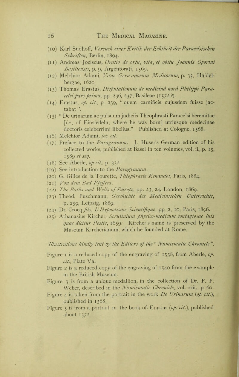 (10) Karl Sudhoff, Versuck ciner Kritik dcr Echtheit dcr Paracelsischen Schriften, Berlin, 1894. (11) Andreas Jociscus, Oratio de ortu, vita, et obitu Joannis Oporini Basiliensis, p. 9, Argentorati, 1569. (12) Melchior Adami, Vitae Gern.anorum Medicorum, p. 35, HaideN bergae, 1620. (13) Thomas Erastus, Disputationum de medicind nord Philippi Pam• celsiparsprima, pp. 236, 237, Basileae (1572 ?). (14) Erastus, op. cit., p. 239, “ quern carnificis cujusdem fuisse jac- tabat (15) “ De urinarum ac pulsuum judiciis Theophrasti Paracelsi heremitae \i.e., of Einsiedeln, where he was born] utriusque medecinae doctoris celeberrimi libellus.” Published at Cologne, 1568. (16) Melchior Adami, loc. cit. (17) Preface to the Paragranum. J. Huser’s German edition of his collected works, published at Basel in ten volumes, vol. ii., p. 15, 1589 et seq. (18) See Aberle, op cit.. p. 332. (19) See introduction to the Paragranum. (20) G. Gilles de la Tourette, Theophraste Rcnaudot, Paris, 1884. (21) Von dan Bad Pfeffers. (22) The Baths and Wells of Europe, pp. 23. 24, London, 1869. (23) Theod. Puschmann, Geschichte des Medicinischen Unterrichts, p. 259, Leipzig, 1889. (24) Dr. Crocq fils. L'Hypnotisme Scientifique, pp. 2, 10, Paris, 1896. (25) Athanasius Kircher, Scrutinium physico-medicum cant agio me luis quae dicitur Pestis, 1659. Kircher’s name is preserved by the Museum Kircherianum, which he founded at Rome. Illustrations kindly lent by the Editors of the “ Numismatic Chronicle . P'igure 1 is a reduced copy of the engraving of 1538, from Aberle, op. cit., Plate Va. Figure 2 is a reduced copy of the engraving of 1540 from the example in the British Museum. Figure 3 is from a unique medallion, in the collection of Dr. F. P. Weber, described in the Numismatic Chronicle, vol. xiii., p. 60. Figure 4 is taken from the portrait in the work De Urinarum (op. cit.), published in 1568. Figure 5 is from a portrait in the book of. Erastus (op. cit.), published about 1572.