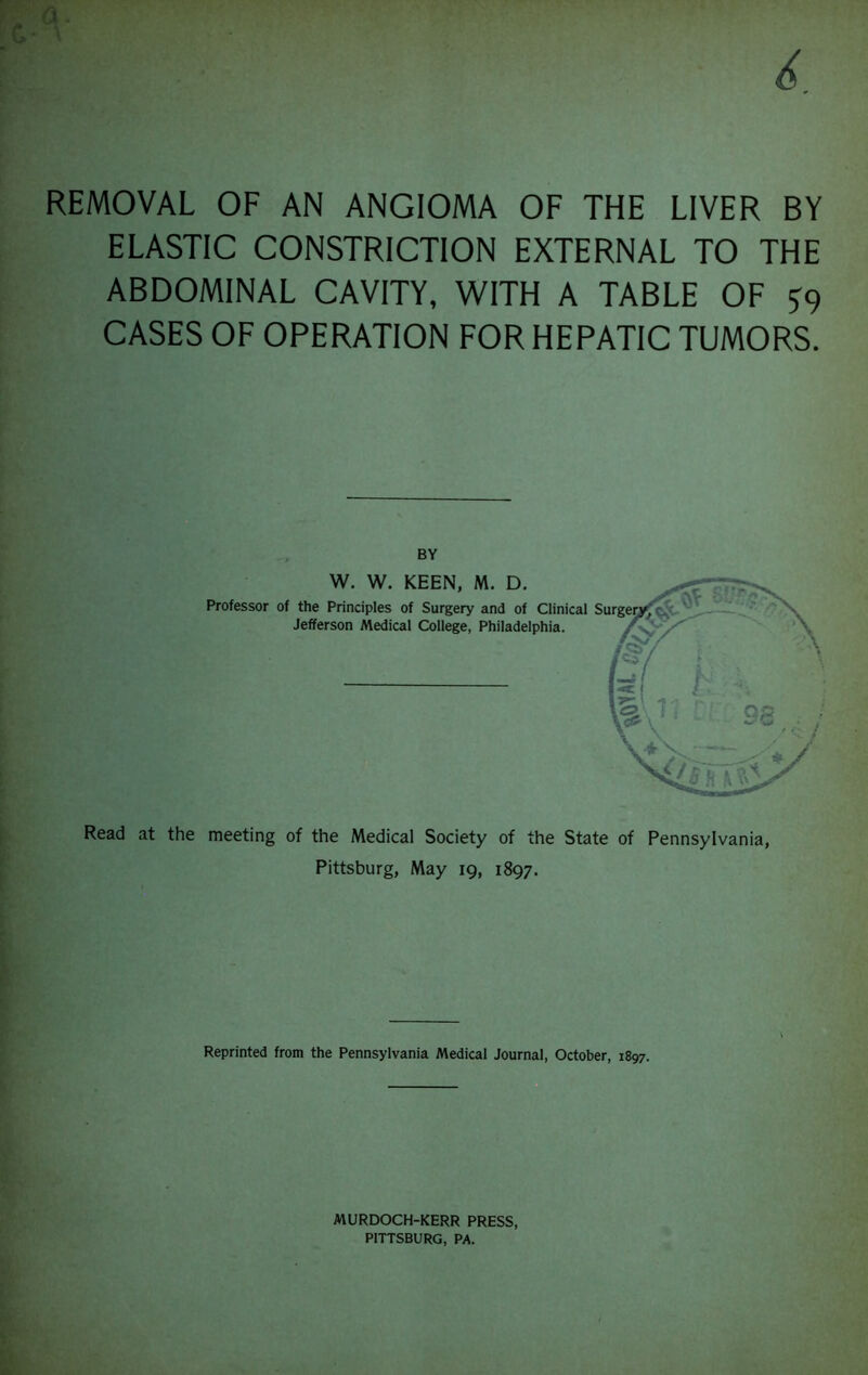 REMOVAL OF AN ANGIOMA OF THE LIVER BY ELASTIC CONSTRICTION EXTERNAL TO THE ABDOMINAL CAVITY, WITH A TABLE OF S9 CASES OF OPERATION FOR HEPATIC TUMORS. Read at the meeting of the Medical Society of the State of Pennsylvania, Pittsburg, May 19, 1897. Reprinted from the Pennsylvania Medical Journal, October, 1897. MURDOCH-KERR PRESS, PITTSBURG, PA.