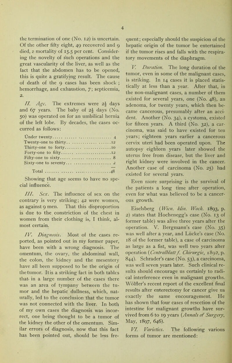 the termination of one (No. 12) is uncertain. Of the other fifty eight, 49 recovered and 9 died, a mortality of 15.5 per cent. Consider- ing the novelty of such operations and the great vascularity of the liver, as well as the fact that the abdomen has to be opened, this is quite a gratifying result. The cause of death of the 9 cases has been shock ; hemorrhage, and exhaustion, 7; septicemia, 2. II. Age. The extremes were 2.\ days and 67 years. The baby of 2J days (No. 50) was operated on for an umbilical hernia of the left lobe. By decades, the cases oc- curred as follows: Under twenty 4 Twenty-one to thirty 12 Thirty-one to forty 10 Forty-one to fifty 12 Fifty-one to sixty 8 Sixty-one to seventy 2 Total 48 Showing that age seems to have no spe- cial influence. III. Sex. The influence of sex on the contrary is very striking; 42 were women, as against 9 men. That this disproportion is due to the constriction of the chest in women from their clothing is, I think, al- most certain. IV. Diagnosis. Most of the cases re- ported, as pointed out in my former paper, have been with a wrong diagnosis. The omentum, the ovary, the abdominal wall, the colon, the kidney and the mesentery have all been supposed to be the origin of the tumor. It is a striking fact in both tables that- in a large number of the cases there was an area of tympany between the tu- mor and the hepatic dullness, which, nat- urally, led to the conclusion that the tumor was not connected with the liver. In both of my own cases the diagnosis was incor- rect, one being thought to be a tumor of tbe kidney the other of the omentum. Sim- ilar errors of diagnosis, now that this fact has been pointed out, should be Ess fre- quent; especially should the suspicion of the hepatic origin of the tumor be entertained if the tumor rises and falls with the respira- tory movements of the diaphragm. V. Duration. The long duration of the tumor, even in some of the malignant cases, is striking. In 14 cases it is placed statis- tically at less than a year. After that, in the non-malignant cases, a number of them existed for several years, one (No. 48), an adenoma, for twenty years, which then be- came cancerous, presumably after an acci- dent. Another (No. 34), a cystoma, existed for fifteen years. A third (No. 32), a car- cinoma, was said to have existed for ten years; eighteen years earlier a cancerous cervix uteri had been operated upon. The autopsy eighteen years later showed the uterus free from disease, but the liver and right kidney were involved in the cancer. Another case of carcinoma (No. 25) had existed for several years. Even more surprising is the survival of the patients a long time after operation, even for what was believed to be a cancer- ous growth. Eiselsberg {Wien. klin. Woch. 1893, p. 2) states that Hochenegg’s case (No. 13 of former table) was alive three years after the operation. V. Bergmann’s case (No. 35) was well after a year, and Liicke’s case (No. 18 of the former table), a case of carcinoma as large as a fist, was well two years after operation {Centralblattf. Chirurgie, 1892,9. 844). Schrader’s case (No. 53), a carcinoma, was well seven years later. Such clinical re- sults should encourage us certainly to radi- cal interference even in malignant growths. Wolfler’s recent report of the excellent final results after enterectomy for cancer give us exactly the same encouragement. He has shown that four cases of resection of the intestine for malignant growths have sur- vived from 6 to 19 years (Annais of Surgery, May, 1897, 646). VI. Varieties. The following various forms of tumor are mentioned: