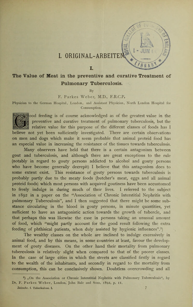 The Value of Meat in the preventive and curative Treatment of Pulmonary Tuberculosis. By F. Parkes Weber, M.D., F.R.C.P. Physician to the German Hosj5ital, London, and Assistant Physician, North London Hospital for Consumption. ood feeding is of course acknowledged as of the greatest value in the preventive and curative treatment of pulmonary tuberculosis, but the relative value for this purpose of the different classes of foods has I believe not yet been sufficiently investigated. There are certain observations on men and dogs which make it seem probable that animal proteid food has an especial value in increasing the resistance of the tissues towards tuberculosis. Many observers have held that there is a certain antagonism between gout and tuberculosis, and although there are great exceptions to the rule (notably in regard to gouty persons addicted to alcohol and gouty persons who have become generally decrepit) I believe that this antagonism does to some extent exist. This resistance of gouty persons towards tuberculosis is probably partly due to the meaty foods (butcher’s meat, eggs and all animal proteid foods) which most persons with acquired goutiness have been accustomed to freely indulge in during much of their lives. I referred to the subject in 1892 in a paper on the ‘^Association of Chronic Interstitial Nephritis with pulmonary Tuberculosis”, and I then suggested that there might be some sub- stance circulating in the blood in gouty persons, in minute quantities, yet sufficient to have an antagonistic action towards the growth of tubercle, and that perhaps this was likewise the case in persons taking an unusual amount of food, which “might partly account for the good result following the extra feeding of phthisical patients, when duly assisted by hygienic influences”.’) The wealthy classes on the whole are inclined to indulge excessively in animal food, and by this means, in some countries at least, favour the develop- ment of gouty diseases. On the other hand their mortality from pulmonary tuberculosis is relatively slight when compared to that of the poorer classes. In the case of large cities in which the streets are classified firstly in regard to the wealth of the inhabitants, and secondly in regard to the mortality from consumption, this can be conclusively shown. Doubtless overcrowding and all ') ,,On the Association or Chronic Interstitial Nephritis with Pulmonary Tuberculosis”, by Dr. F. Parkes Weber, London,’John Bale and .Sons, 1892, p. ii.