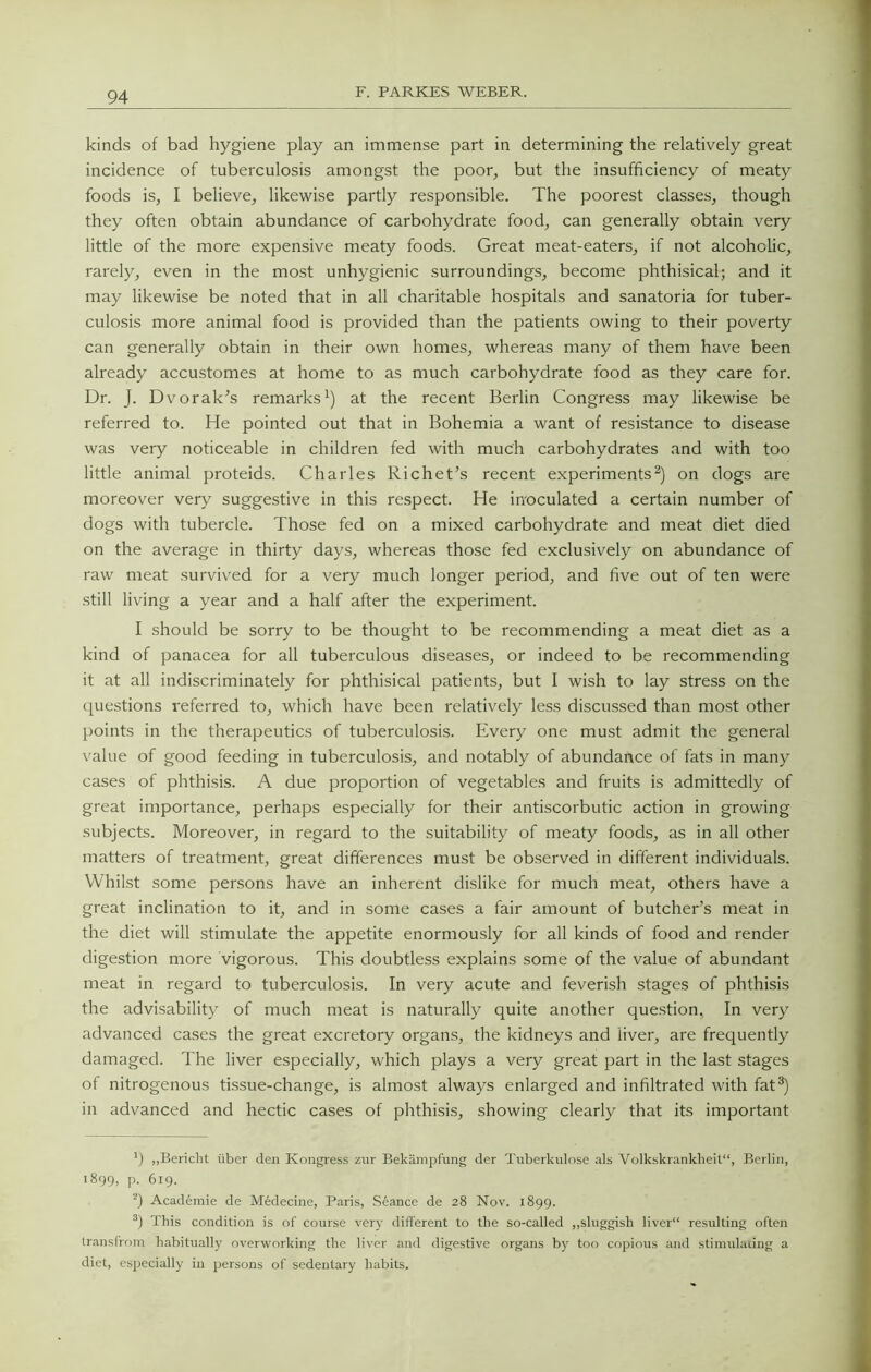 kinds of bad hygiene play an immense part in determining the relatively great incidence of tuberculosis amongst the poor, but the insufficiency of meaty foods is, I believe, likewise partly responsible. The poorest classes, though they often obtain abundance of carbohydrate food, can generally obtain very little of the more expensive meaty foods. Great meat-eaters, if not alcoholic, rarely, even in the most unhygienic surroundings, become phthisical; and it may likewise be noted that in all charitable hospitals and sanatoria for tuber- culosis more animal food is provided than the patients owing to their poverty can generally obtain in their own homes, whereas many of them have been already accustomes at home to as much carbohydrate food as they care for. Dr. J. Dvorak^s remarks^) at the recent Berlin Congress may likewise be referred to. He pointed out that in Bohemia a want of resistance to disease was very noticeable in children fed with much carbohydrates and with too little animal proteids. Charles Richet’s recent experiments^) on dogs are moreover very suggestive in this respect. He in'oculated a certain number of dogs with tubercle. Those fed on a mixed carbohydrate and meat diet died on the average in thirty days, whereas those fed exclusively on abundance of raw meat survived for a very much longer period, and five out of ten were .still living a year and a half after the experiment. I should be sorry to be thought to be recommending a meat diet as a kind of panacea for all tuberculous diseases, or indeed to be recommending it at all indiscriminately for phthisical patients, but I wish to lay stress on the questions referred to, which have been relatively less discussed than most other points in the therapeutics of tuberculosis. Every one must admit the general value of good feeding in tuberculosis, and notably of abundance of fats in many cases of phthisis. A due proportion of vegetables and fruits is admittedly of great importance, perhaps especially for their antiscorbutic action in growing subjects. Moreover, in regard to the suitability of meaty foods, as in all other matters of treatment, great differences must be observed in different individuals. Whilst some persons have an inherent dislike for much meat, others have a great inclination to it, and in some cases a fair amount of butcher’s meat in the diet will stimulate the appetite enormously for all kinds of food and render digestion more vigorous. This doubtless explains some of the value of abundant meat in regard to tuberculosis. In very acute and feverish stages of phthisis the advisability of much meat is naturally quite another question, In very advanced cases the great excretory organs, the kidneys and liver, are frequently damaged. The liver especially, which plays a very great part in the last stages of nitrogenous tissue-change, is almost always enlarged and infiltrated with fat®) in advanced and hectic cases of phthisis, showing clearly that its important ’j „Bericht iiber den Kongress zur Bekampfung der Tuberkulose als Volkskrankbeit“, Berlin, 1899, P- 619. q Academie de MMecine, Paris, Seance de 28 Nov. 1899. This condition is of course very different to the so-called ,,sluggish liver resulting often transfrom habitually overworking the liver and digestive organs by too copious and stimulating a diet, especially in persons of sedentary habits.