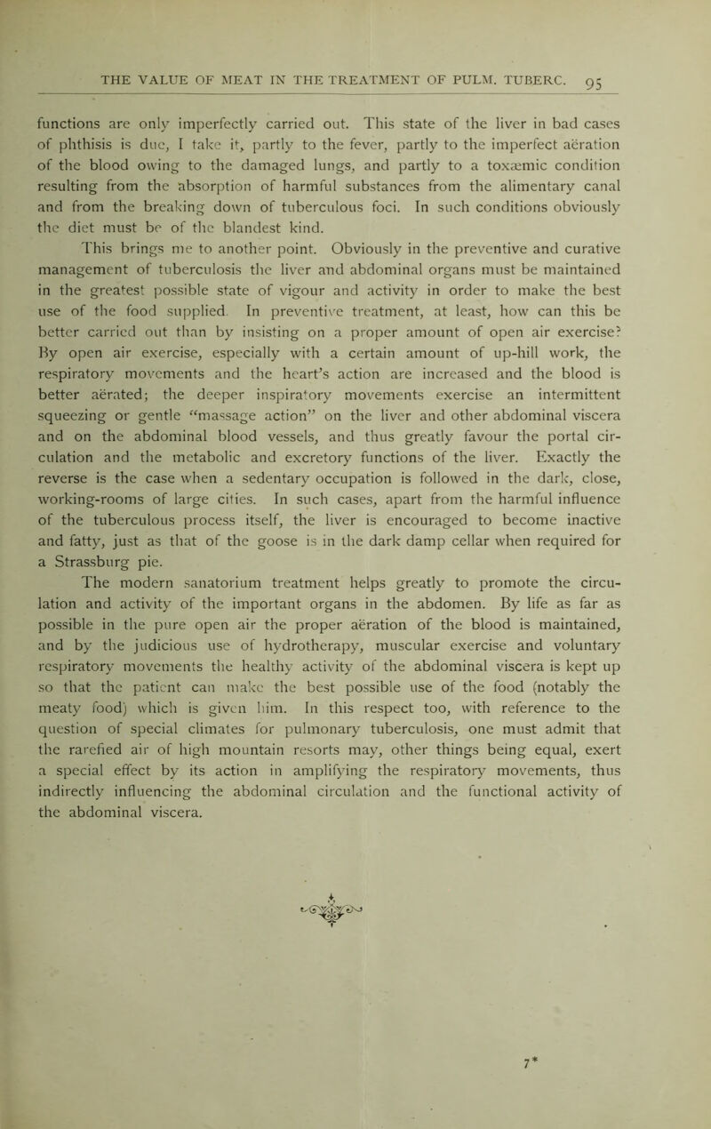 functions are only imperfectly carried out. This state of the liver in bad cases of phthisis is due, I take it, partly to the fever, partly to the imperfect aeration of the blood owing to the damaged lungs, and partly to a toxaemic condition resulting from the absorption of harmful substances from the alimentary canal and from the breaking down of tuberculous foci. In such conditions obviously the diet must be of the blandest kind. This brings me to another point. Obviously in the preventive and curative management of tuberculosis the liv^er and abdominal organs must be maintained in the greatest possible state of vigour and activity in order to make the best use of the food supplied. In preventive treatment, at least, how can this be better carried out than by insisting on a proper amount of open air exercise? By open air exercise, especially with a certain amount of up-hill work, the respiratory movements and the heart’s action are increased and the blood is better aerated; the deeper inspiratory movements exercise an intermittent squeezing or gentle “massage action” on the liver and other abdominal viscera and on the abdominal blood vessels, and thus greatly favour the portal cir- culation and the metabolic and excretory functions of the liver. Exactly the reverse is the case when a sedentary occupation is followed in the dark, close, working-rooms of large cities. In such cases, apart from the harmful influence of the tuberculous process itself, the liver is encouraged to become inactive and fatty, just as that of the goose is in the dark damp cellar when required for a Strassburg pie. The modern sanatorium treatment helps greatly to promote the circu- lation and activity of the important organs in the abdomen. By life as far as possible in the pure open air the proper aeration of the blood is maintained, and by the judicious use of hydrotherapy, muscular exercise and voluntary respiratory movements the healthy activity of the abdominal viscera is kept up so that the patient can make the best possible use of the food (notably the meaty food) which is given him. In this respect too, with reference to the question of special climates for pulmonary tuberculosis, one must admit that the rarefied air of high mountain resorts may, other things being equal, exert a special effect by its action in amplifying the respiratory movements, thus indirectly influencing the abdominal circulation and the functional activity of the abdominal viscera. 7