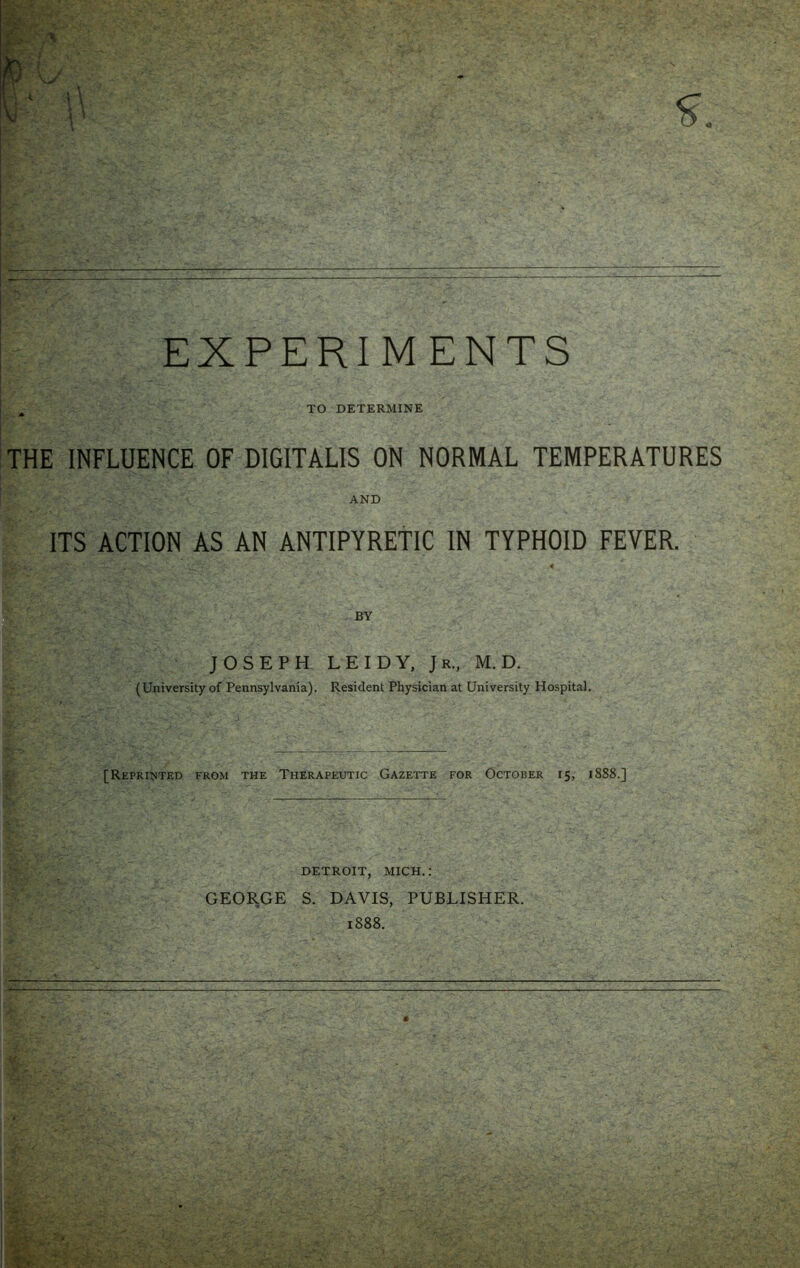 EXPERIM ENTS . TO DETERMINE THE INFLUENCE OF DIGITALIS ON NORMAL TEMPERATURES AND ITS ACTION AS AN ANTIPYRETIC IN TYPHOID FEVER. BY JOSEPH LEIDY, Jr., M. D. (University of Pennsylvania). Resident Physician at University Hospital. [Reprinted from the Therapeutic Gazette for October 15, 1888.] DETROIT, MICH.: GEORGE S. DAVIS, PUBLISHER. 1888.