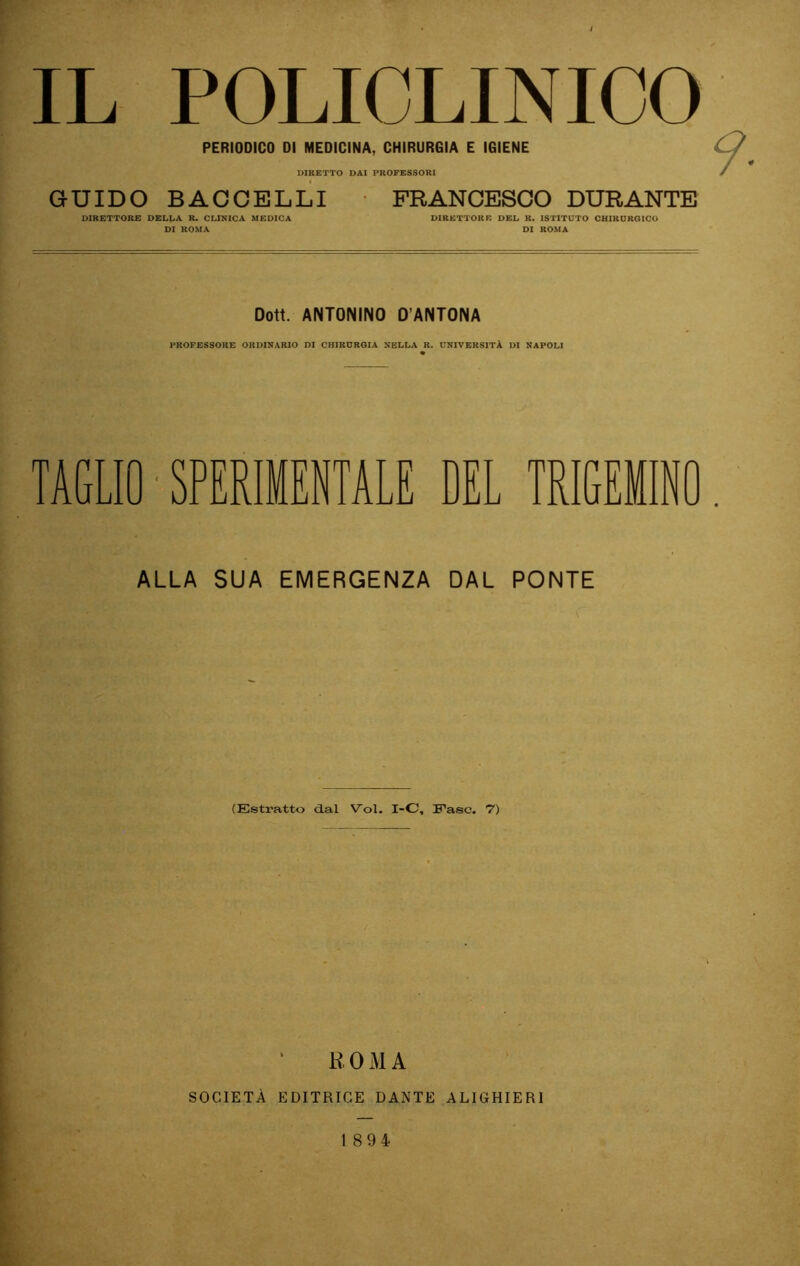 IL POLICLINICO PERIODICO DI MEDICINA, CHIRURGIA E IGIENE DIRETTO DAI PROFESSORI GUIDO BACCELLI * FRANCESCO DURANTE DIRETTORE DELLA R. CLINICA MEDICA DIRETTORE DEL R. ISTITUTO CHIKUROICO DI ROMA DI ROMA Dott. ANTONINO D’ANTONA professori: ordinario di chirdroia nella r. università di napoli TAGLIO ■ SPERIMENTALE DEL TRIGEMINO ALLA SUA EMERGENZA DAL PONTE (Estratto d.al Voi. I-C, Fase. 7) R 0 M A SOCIETÀ EDITRICE DANTE ALIGHIERI 1894