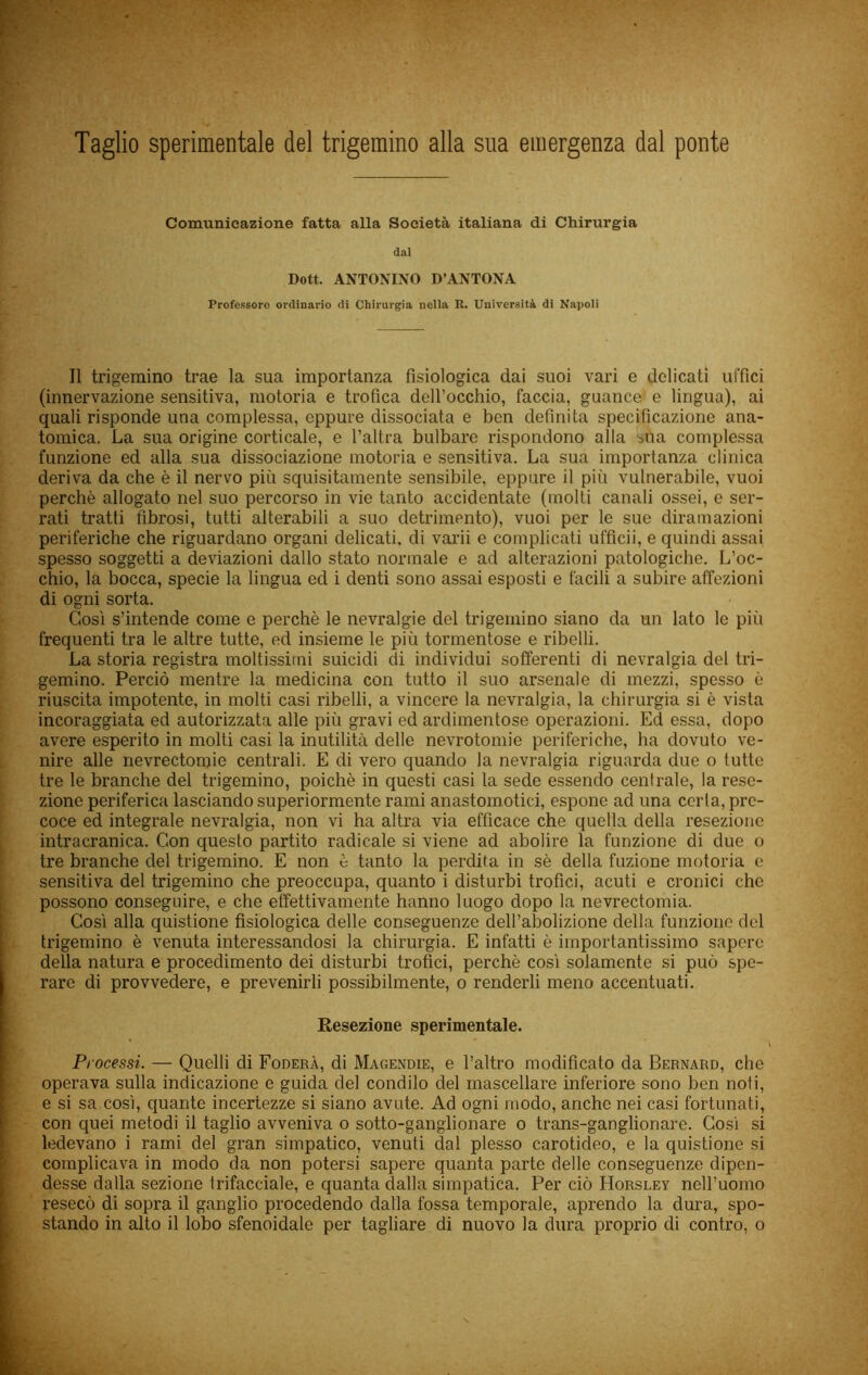 Taglio sperimentale del trigemino alla sua emergenza dal ponte Comunicazione fatta alla Società italiana di Chirurgia dal Dott. ANTONINO D’ANTONA Professore ordinario di Chirurgia nella K. Università dì Napoli Il trigemino trae la sua importanza fisiologica dai suoi vari e delicati uffici (innervazione sensitiva, motoria e trofica deU’occhio, faccia, guance' e lingua), ai quali risponde una complessa, eppure dissociata e ben definita specificazione ana- tomica. La sua origine corticale, e l’altra bulbare rispondono alla sua complessa funzione ed alla sua dissociazione motoria e sensitiva. La sua importanza clinica deriva da che è il nervo più squisitamente sensibile, eppure il più vulnerabile, vuoi perchè allogato nel suo percorso in vie tanto accidentate (molti canali ossei, e ser- rati tratti fibrosi, tutti alterabili a suo detrimento), vuoi per le sue diramazioni periferiche che riguardano organi delicati, di varii e complicati ufficii, e quindi assai spesso soggetti a deviazioni dallo stato normale e ad alterazioni patologiche. L’oc- chio, la bocca, specie la lingua ed i denti sono assai esposti e facili a subire affezioni di ogni sorta. Così s’intende come e perchè le nevralgie del trigemino siano da un lato le più frequenti tra le altre tutte, ed insieme le più tormentose e ribelli. La storia registra moltissimi suicidi di individui sofferenti di nevralgia del tri- gemino. Perciò mentre la medicina con tutto il suo arsenale di mezzi, spesso è riuscita impotente, in molti casi ribelli, a vincere la nevralgia, la chirurgia si è vista incoraggiata ed autorizzata alle più gravi ed ardimentose operazioni. Ed essa, dopo avere esperito in molti casi la inutilità delle nevrotomie periferiche, ha dovuto ve- nire alle nevrectomie centrali. E di vero quando la nevralgia riguarda due o tutte tre le branche del trigemino, poiché in questi casi la sede essendo centrale, la rese- zione periferica lasciando superiormente rami anastomotid, espone ad una certa, pre- coce ed integrale nevralgia, non vi ha altra via efficace che quella della resezione intracranica. Con questo partito radicale si viene ad abolire la funzione di due o tre branche del trigemino. E non è tanto la perdita in sè della fazione motoria o sensitiva del trigemino che preoccupa, quanto i disturbi trofici, acuti e cronici che possono conseguire, e che effettivamente hanno luogo dopo la nevrectomia. Così alla quistione fisiologica delle conseguenze dell’abolizione della funzione del trigemino è venuta interessandosi la chirurgia. E infatti è importantissimo sapere della natura e procedimento dei disturbi trofici, perchè così solamente si può spe- rare di provvedere, e prevenirli possibilmente, o renderli meno accentuati. Resezione sperimentale. Processi. — Quelli di Fodera, di Magendie, e l’altro modificato da Bernard, che operava sulla indicazione e guida del condilo del mascellare inferiore sono ben noti, e si sa così, quante incertezze si siano avute. Ad ogni modo, anche nei casi fortunati, con quei metodi il taglio avveniva o sotto-ganglionare o trans-ganglionare. Così si ledevano i rami del gran simpatico, venuti dal plesso carotideo, e la quistione si complicava in modo da non potersi sapere quanta parte delle conseguenze dipen- desse dalla sezione trifacciale, e quanta dalla simpatica. Per ciò Horsley nell’uomo resecò di sopra il ganglio procedendo dalla fossa temporale, aprendo la dura, spo- stando in alto il lobo sfenoidale per tagliare di nuovo la dura proprio di contro, o