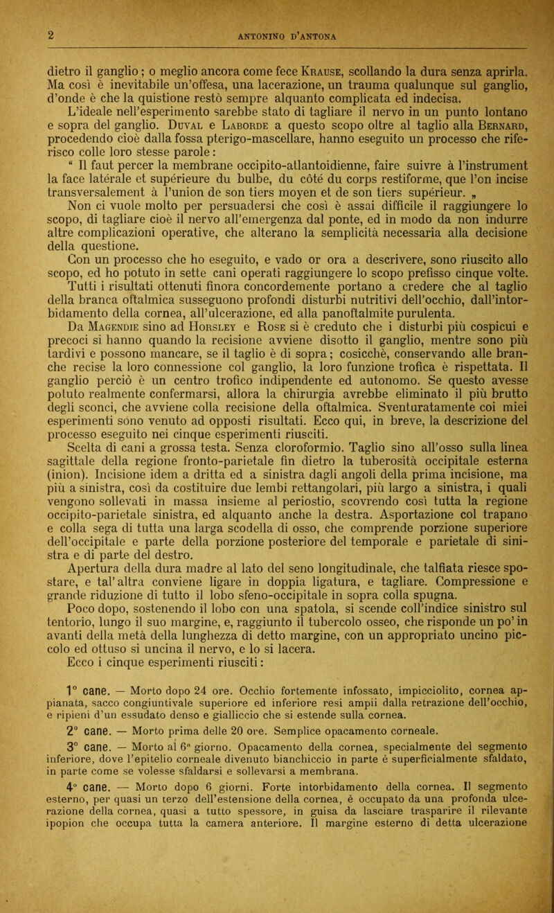 dietro il ganglio ; o meglio ancora come fece Krause, scollando la dura senza aprirla. Ma così è inevitabile un’offesa, una lacerazione, un trauma qualunque sul ganglio, d’onde è che la quistione restò sempre alquanto complicata ed indecisa. L’ideale nell’esperimento sarebbe stato di tagliare il nervo in un punto lontano e sopra del ganglio. Duval e Laborde a questo scopo oltre al taglio alla Bernard, procedendo cioè dalla fossa pterigo-mascellare, hanno eseguito un processo che rife- risco colle loro stesse parole : “ Il faut percer la membrane occipito-atlantoidienne, faire suivre à l’instrument la face latérale et supérieure du bulbe, du còté du corps restiforme, que l’on incise transversalement à l’union de son tiers moyen et de son tiers supérieur. „ Non ci vuole molto per persuadersi che così è assai difficile il raggiungere lo scopo, di tagliare cioè il nervo all’emergenza dal ponte, ed in modo da non indurre altre complicazioni operative, che alterano la semplicità necessaria alla decisione della questione. Con un processo che ho eseguito, e vado or ora a descrivere, sono riuscito allo scopo, ed ho potuto in sette cani operati raggiungere lo scopo prefisso cinque volte. Tutti i risultati ottenuti finora concordemente portano a credere che al taglio della branca oftalmica susseguono profondi disturbi nutritivi dell’occhio, dall’intor- bidamento della cornea, all’ulcerazione, ed alla panoftalmite purulenta. Da Magendie sino ad Horsley e Rose si è creduto che i disturbi più cospicui e precoci si hanno quando la recisione avviene disotto il ganglio, mentre sono più tardivi e possono mancare, se il taglio è di sopra ; cosicché, conservando alle bran- che recise la loro connessione col ganglio, la loro funzione trofica è rispettata. Il ganglio perciò è un centro trofico indipendente ed autonomo. Se questo avesse potuto realmente confermarsi, allora la chirurgia avrebbe eliminato il più brutto degli sconci, che avviene colla recisione della oftalmica. Sventuratamente coi miei esperimenti sono venuto ad opposti risultati. Ecco qui, in breve, la descrizione del processo eseguito nei cinque esperimenti riusciti. Scelta di cani a grossa testa. Senza cloroformio. Taglio sino all’osso sulla linea sagittale della regione fronto-parietale fin dietro la tuberosità occipitale esterna (inion). Incisione idem a dritta ed a sinistra dagli angoli della prima incisione, ma più a sinistra, così da costituire due lembi rettangolari, più largo a sinistra, i quali vengono sollevati in massa insieme al periostio, scovrendo così tutta la regione occipito-parietale sinistra, ed alquanto anche la destra. Asportazione col trapano e colla sega di tutta una larga scodella di osso, che comprende porzione superiore dell’occipitale e parte della porzione posteriore del temporale e parietale di sini- stra e di parte del destro. Apertura della dura madre al lato del seno longitudinale, che talfiata riesce spo- stare, e tal’altra conviene ligare in doppia ligatura, e tagliare. Compressione e grande riduzione di tutto il lobo sfeno-occipitale in sopra colla spugna. Poco dopo, sostenendo il lobo con una spatola, si scende coll’indice sinistro sul tentorio, lungo il suo margine, e, raggiunto il tubercolo osseo, che risponde un po’ in avanti della metà della lunghezza di detto margine, con un appropriato uncino pic- colo ed ottuso si uncina il nervo, e lo si lacera. Ecco i cinque esperimenti riusciti : 1° cane. — Morto dopo 24 ore. Occhio fortemente infossato, impicciolito, cornea ap- pianata, sacco congiuntivaie superiore ed inferiore resi ampii dalla retrazione dell’occhio, e ripieni d’un essudato denso e gialliccio che si estende sulla cornea. 2“ cane. — Morto prima delle 20 ore. Semplice opacamento corneale. 3” cane. — Morto al 6 giorno. Opacamento della cornea, specialmente del segmento inferiore, dove l’epitelio corneale divenuto bianchiccio in parte è superficialmente sfaldato, in parte come se volesse sfaldarsi e sollevarsi a membrana. 4 cane. — Morto dopo 6 giorni. Forte intorbidamento della cornea. Il segmento esterno, per quasi un terzo dell’estensione della cornea, è occupato da una profonda ulce- razione della cornea, quasi a tutto spessore, in guisa da lasciare trasparire il rilevante ipopion che occupa tutta la camera anteriore. Il margine esterno di detta ulcerazione