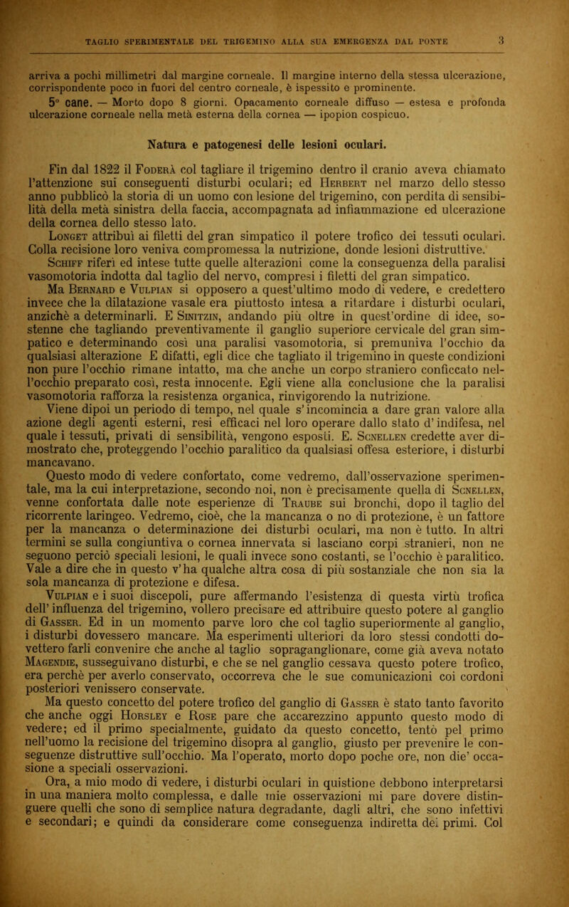 arriva a pochi millimetri dal margine corneale. 11 margine interno della stessa ulcerazione, corrispondente poco in fuori del centro corneale, è ispessito e prominente. 5® cane. — Morto dopo 8 giorni. Opacamento corneale diffuso — estesa e profonda ulcerazione corneale nella metà esterna della cornea — ipopion cospicuo. Natura e patogenesi delle lesioni oculari. Fin dal 1822 il Fodera col tagliare il trigemino dentro il cranio aveva chiamato l’attenzione sui conseguenti disturbi oculari; ed Herbert nel marzo dello stesso anno pubblicò la storia di un uomo con lesione del trigemino, con perdita di sensibi- lità della metà sinistra della faccia, accompagnata ad infiammazione ed ulcerazione della cornea dello stesso lato. Longet attribuì ai filetti del gran simpatico il potere trofico dei tessuti oculari. Colla recisione loro veniva compromessa la nutrizione, donde lesioni distruttive. ScHiFF riferì ed intese tutte quelle alterazioni come la conseguenza della paralisi vasomotoria indotta dal taglio del nervo, compresi i filetti del gran simpatico. Ma Bernard e Vulpian si opposero a quest’ultimo modo di vedere, e credettero invece che la dilatazione vasale era piuttosto intesa a ritardare i disturbi oculari, anziché a determinarli. E Sinitzin, andando più oltre in quest’ordine di idee, so- stenne che tagliando preventivamente il ganglio superiore cervicale del gran sim- patico e determinando così una paralisi vasomotoria, si premuniva l’occhio da qualsiasi alterazione E difatti, egli dice che tagliato il trigemino in queste condizioni non pure l’occhio rimane intatto, ma che anche un corpo straniero conficcato nel- l’occhio preparato così, resta innocente. Egli viene alla conclusione che la paralisi vasomotoria rafforza la resistenza organica, rinvigorendo la nutrizione. Viene dipoi un periodo di tempo, nel quale s’incomincia a dare gran valore alla azione degli agenti esterni, resi efficaci nel loro operare dallo stato d’indifesa, nel quale i tessuti, privati di sensibilità, vengono esposti. E. Scnellen credette aver di- mostrato che, proteggendo l’occhio paralitico da qualsiasi offesa esteriore, i disturbi mancavano. Questo modo di vedere confortato, come vedremo, dall’osservazione sperimen- tale, ma la cui interpretazione, secondo noi, non è precisamente quella di Scnellen, venne confortata dalle note esperienze di Traube sui bronchi, dopo il taglio del ricorrente laringeo. Vedremo, cioè, che la mancanza o no di protezione, è un fattore per la mancanza o determinazione dei disturbi oculari, ma non è tutto. In altri termini se sulla congiuntiva o cornea innervata si lasciano corpi stranieri, non ne seguono perciò speciali lesioni, le quali invece sono costanti, se l’occhio è paralitico. Vale a dire che in questo v’ha qualche altra cosa di più sostanziale che non sia la sola mancanza di protezione e difesa. Vulpian e i suoi discepoli, pure affermando l’esistenza di questa virtù trofica dell’ influenza del trigemino, vollero precisare ed attribuire questo potere al ganglio di Gasser. Ed in un momento parve loro che col taglio superiormente al ganglio, i disturbi dovessero mancare. Ma esperimenti ulteriori da loro stessi condotti do- vettero farli convenire che anche al taglio sopraganglionare, come già aveva notato Magendie, susseguivano disturbi, e che se nel ganglio cessava questo potere trofico, era perchè per averlo conservato, occorreva che le sue comunicazioni coi cordoni posteriori venissero conservate. Ma questo concetto del potere trofico del ganglio di Gasser è stato tanto favorito che anche oggi Horsley e Rose pare che accarezzino appunto questo modo di vedere; ed il primo specialmente, guidato da questo concetto, tentò pel primo nell’uomo la recisione del trigemino disopra al ganglio, giusto per prevenire le con- seguenze distruttive sull’occhio. Ma l’operato, morto dopo poche ore, non die’ occa- sione a speciali osservazioni. Ora, a mio modo di vedere, i disturbi oculari in quistione debbono interpretarsi in una maniera molto complessa, e dalle mie osservazioni mi pare dovere distin- guere quelli che sono di semplice natura degradante, dagli altri, che sono infettivi e secondari; e quindi da considerare come conseguenza indiretta del primi. Col