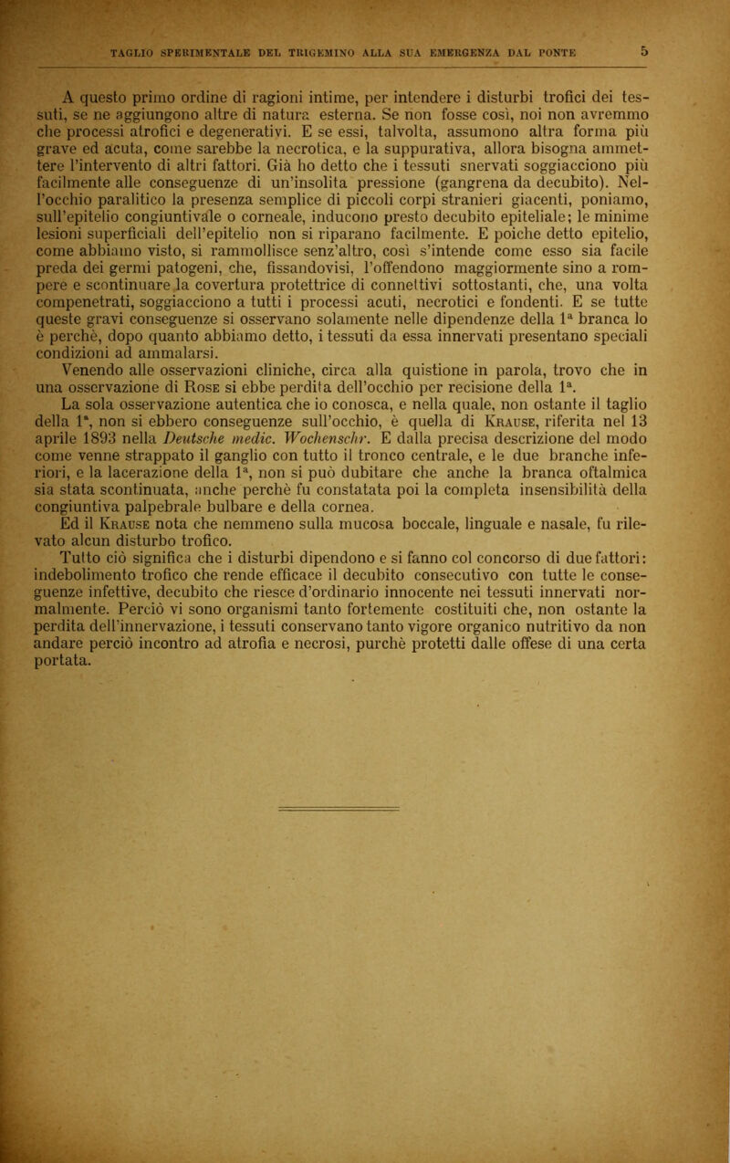 A questo primo ordine di ragioni intime, per intendere i disturbi trofici dei tes- suti, se ne aggiungono altre di natura esterna. Se non fosse così, noi non avremmo che processi atrofici e degenerativi. E se essi, talvolta, assumono altra forma più grave ed acuta, come sarebbe la necrotica, e la suppurativa, allora bisogna ammet- tere l’intervento di altri fattori. Già ho detto che i tessuti snervati soggiacciono più facilmente alle conseguenze di un’insolita pressione (gangrena da decubito). Nel- l’occhio paralitico la presenza semplice di piccoli corpi stranieri giacenti, poniamo, sull’epitelio congiuntivaie o corneale, inducono presto decubito epiteliale; le minime lesioni superficiali dell’epitelio non si riparano facilmente. E poiché detto epitelio, come abbiamo visto, si rammollisce senz’altro, così s’intende come esso sia facile preda dei germi patogeni, che, fissandovisi, Toffendono maggiormente sino a rom- pere e scontinuare .la covertura protettrice di connettivi sottostanti, che, una volta compenetrati, soggiacciono a tutti i processi acuti, necrotici e fondenti. E se tutte queste gravi conseguenze si osservano solamente nelle dipendenze della 1® branca lo è perchè, dopo quanto abbiamo detto, i tessuti da essa innervati presentano speciali condizioni ad ammalarsi. Venendo alle osservazioni cliniche, circa alla quistione in parola, trovo che in una osservazione di Rose si ebbe perdita dell’occhio per recisione della 1®. La sola osservazione autentica che io conosca, e nella quale, non ostante il taglio della R, non si ebbero conseguenze sull’occhio, è quella di Krause, riferita nel 13 aprile 1893 nella Deutsche medie. Wochenschr. E dalla precisa descrizione del modo come venne strappato il ganglio con tutto il tronco centrale, e le due branche infe- riori, e la lacerazione della 1®, non si può dubitare che anche la branca oftalmica sia stata scontinuata, anche perchè fu constatata poi la completa insensibilità della congiuntiva palpebrale bulbare e della cornea. Ed il Krause nota che nemmeno sulla mucosa boccale, linguale e nasale, fu rile- vato alcun disturbo trofico. Tutto ciò significa che i disturbi dipendono e si fanno col concorso di due fattori: indebolimento trofico che rende efficace il decubito consecutivo con tutte le conse- guenze infettive, decubito che riesce d’ordinario innocente nei tessuti innervati nor- malmente. Perciò vi sono organismi tanto fortemente costituiti che, non ostante la perdita dell’innervazione, i tessuti conservano tanto vigore organico nutritivo da non andare perciò incontro ad atrofia e necrosi, purché protetti dalle offese di una certa portata. r.