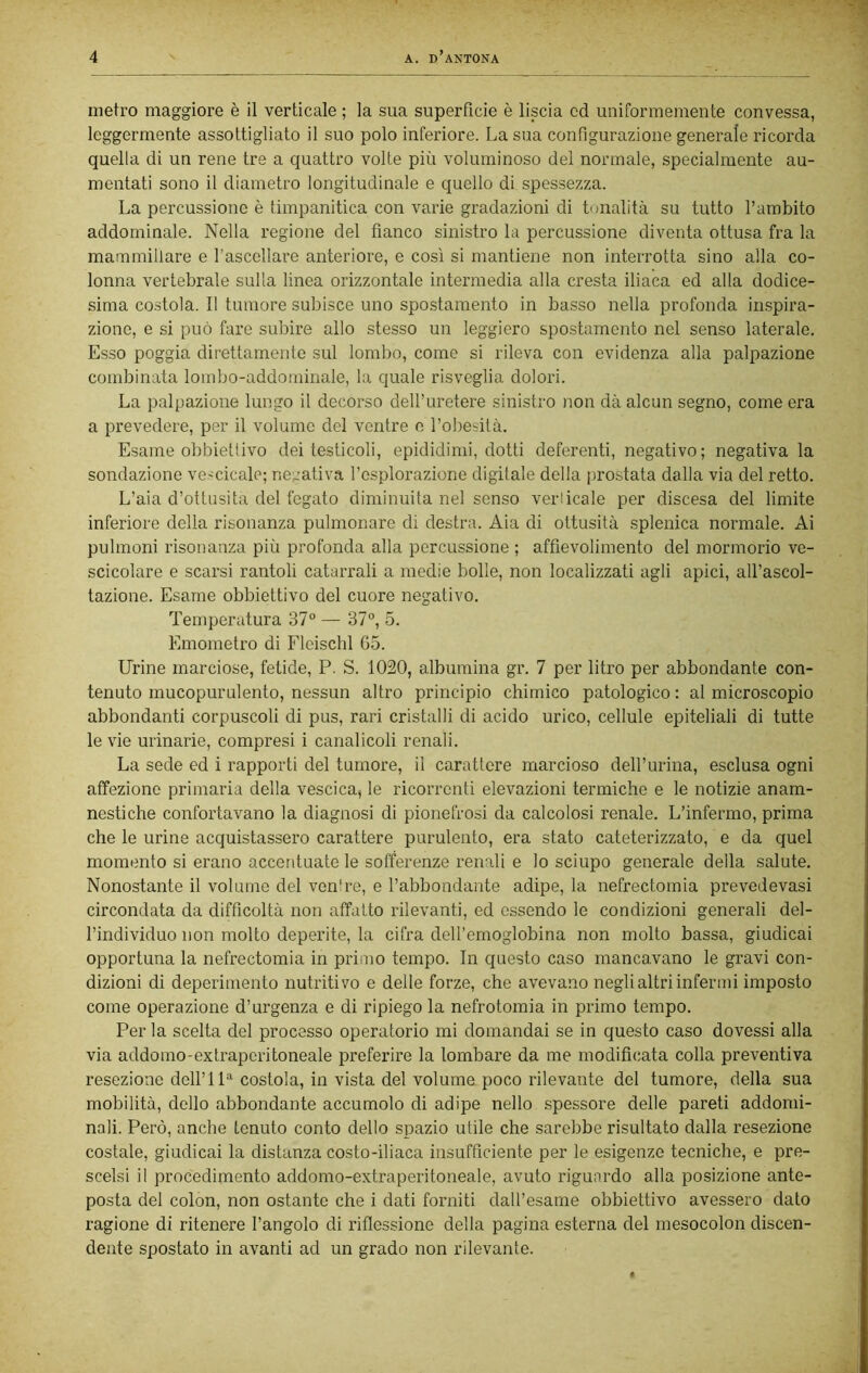 metro maggiore è il verticale ; la sua superficie è liscia cd uniformemente convessa, leggermente assottigliato il suo polo inferiore. La sua configurazione generale ricorda quella di un rene tre a quattro volte più voluminoso del normale, specialmente au- mentati sono il diametro longitudinale e quello di spessezza. La percussione è timpanitica con varie gradazioni di tonalità su tutto l’ambito addominale. Nella regione del fianco sinistro la percussione diventa ottusa fra la mammillare e l’ascellare anteriore, e così si mantiene non interrotta sino alla co- lonna vertebrale sulla linea orizzontale intermedia alla cresta iliaca ed alla dodice- sima costola. Il tumore subisce uno spostamento in basso nella profonda iirspira- zionc, e si può fare subire allo stesso un leggiero spostamento nel senso laterale. Esso poggia direttamente sul lombo, come si rileva con evidenza alla palpazione combinata lombo-addominale, la quale risveglia dolori. La palpazione lungo il decorso dell’uretere sinistro non dà alcun segno, come era a prevedere, per il volume del ventre o l’obesità. Esame obbiettivo dei testicoli, epididimi, dotti deferenti, negativo; negativa la sondazione ve-cicale; negativa l’esplorazione digilale della prostata dalla via del retto. L’aia d’ottusità del fegato diminuita nel senso verticale per discesa del limite inferiore della risonanza pulmonare di destra. Aia di ottusità .splenica normale. Ai pulmoni risonanza più profonda alla percussione ; affievolimento del mormorio ve- scicolare e scarsi rantoli catarrali a medie bolle, non localizzati agli apici, all’ascol- tazione. Esame obbiettivo del cuore negativo. Temperatura 37“ — 37“, 5. Emometro di Fleischl 65. Urine marciose, fetide, P. S. 1020, albumina gr. 7 per litro per abbondante con- tenuto mucopurulento, nessun altro principio chimico patologico : al microscopio abbondanti corpuscoli di pus, rari cristalli di acido urico, cellule epiteliali di tutte le vie urinarie, compresi i canalicoli renali. La sede ed i rapporti del tumore, il carattere marcioso dell’urina, esclusa ogni affezione primaria della vescica, le ricorrenti elevazioni termiche e le notizie anam- nestiche confortavano la diagnosi di pionefrosi da calcolosi renale. L’infermo, prima che le urine acquistassero carattere purulento, era stato cateterizzato, e da quel momento si erano accentuate le sofferenze renali e lo sciupo generale della salute. Nonostante il volume del ventre, e l’abbondante adipe, la nefrectomia prevedevasi circondata da difficoltà non affatto rilevanti, ed essendo le condizioni generali del- l’individuo non molto deperite, la cifra dell’emoglobina non molto bassa, giudicai opportuna la nefrectomia in primo tempo. In questo caso mancavano le gravi con- dizioni di deperimento nutritivo e delle forze, che avevano negli altri infermi imposto come operazione d’urgenza e di ripiego la nefrotomia in primo tempo. Per la scelta del processo operatorio mi domandai se in questo caso dovessi alla via addomo-extraperitoneale preferire la lombare da me modificata colla preventiva resezione dell’11“ costola, in vista del volume poco rilevante del tumore, della sua mobilità, dello abbondante accumolo di adipe nello spessore delle pareti addomi- nali. Però, anche tenuto conto dello spazio utile che sarebbe risultato dalla resezione costale, giudicai la distanza costo-iliaca insufficiente per le esigenze tecniche, e pre- scelsi il procedimento addomo-extraperitoneale, avuto riguardo alla posizione ante- posta del colon, non ostante che i dati forniti dall’esame obbiettivo avessero dato ragione di ritenere l’angolo di riflessione della pagina esterna del mesocolon discen- dente spostato in avanti ad un grado non rilevante.