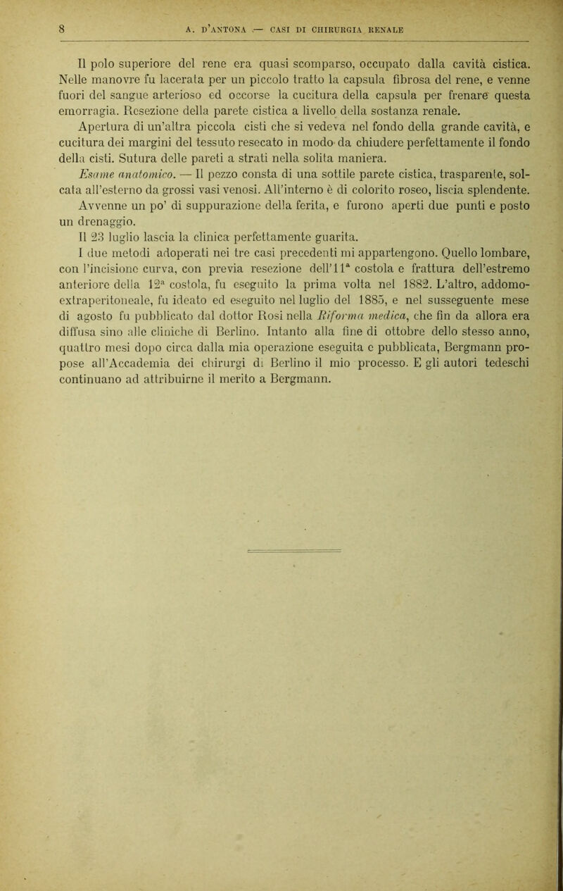 Il polo superiore del rene era quasi scomparso, occupalo dalla cavità cistica. Nelle manovre fu lacerata per un piccolo tratto la capsula fibrosa del rene, e venne fuori del sangue arterioso ed occorse la cucitura della capsula per frenare questa emorragia. Resezione della parete cistica a livello della sostanza renale. Apertura di un’altra piccola cisti che si vedeva nel fondo della grande cavità, e cucitura dei margini del tessuto resecato in modo- da chiudere perfettamente il fondo della cisti. Sutura delle pareti a strati nella solita maniera. Esame anatomico. — Il pezzo consta di una sottile parete cistica, trasparente, sol- cata all’esterno da grossi vasi venosi. All’interno è di colorito roseo, liscia splendente. Avvenne un po’ di suppurazione della ferita, e furono aperti due punti e posto un drenaggio. Il 23 luglio lascia la clinica perfettamente guarita. I due metodi adoperati nei tre casi precedenti mi appartengono. Quello lombare, con rincisiono curva, con previa resezione dell’IR costola e frattura dell’estremo anteriore delia 12’' costola, fu eseguito la prima volta nel 1882. L’altro, addomo- extraperitoneale, fu ideato ed eseguito nel luglio del 1885, e nel susseguente mese di agosto fu pubblicato dal dottor Rosi nella Biforma medica., che fin da allora era diffusa sino alle cliniche di Berlino. Intanto alla fine di ottobre dello stesso anno, quattro mesi dopo circa dalla mia operazione eseguita c pubblicata, Bergmann pro- pose all’Accademia dei chirurgi di Berlino il mio processo. E gli autori tedeschi continuano ad attribuirne il merito a Bergmann.