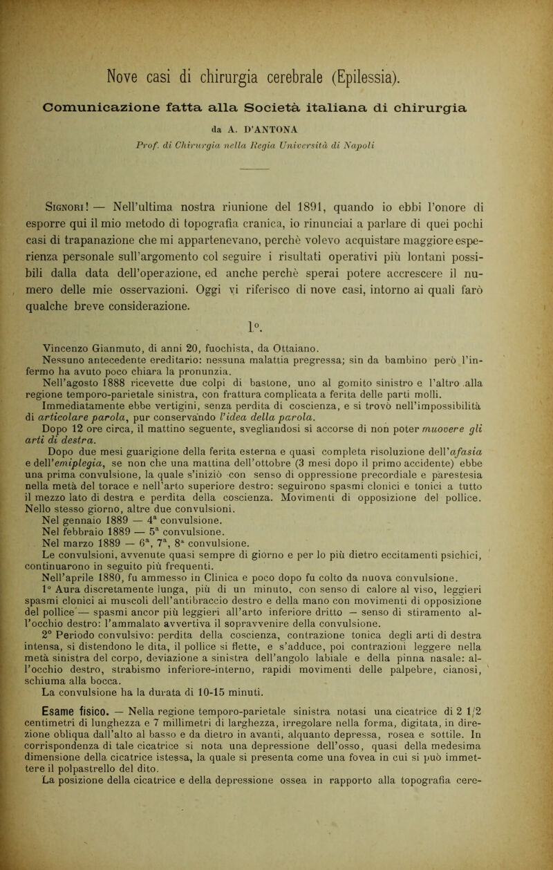 Nove casi di chirurgia cerebrale (Epilessia). Comunicazione fatta alla Società italiana di chirurgia da A. D’ANTONA Prof, di Chirurgia nella Regia Università di Napoli Signori! — NeH’ultima nostra riunione del 1891, quando io ebbi l’onore di esporre qui il mio metodo di topografia cranica, io rinunciai a parlare di quei pochi casi di trapanazione che mi appartenevano, perchè volevo acquistare maggiore espe- rienza personale sull’argomento col seguire i risultati operativi più lontani possi- bili dalla data dell’operazione, ed anche perchè sperai potere accrescere il nu- mero delle mie osservazioni. Oggi vi riferisco di nove casi, intorno ai quali farò qualche breve considerazione. 1». Vincenzo Gianmuto, di anni 20, fuochista, da Ottaiano. Nessuno antecedente ereditario: nessuna malattia pregressa; sin da bambino però l’in- fermo ha avuto poco chiara la pronunzia. Nell’agosto 1888 ricevette due colpi di bastone, uno al gomito sinistro e l’altro alla regione tempore-parietale sinistra, con frattura complicata a ferita delle parti molli. Immediatamente ebbe vertigini, senza perdita di coscienza, e si trovò nell’impossibilità di articolare parola, pur conservando Videa della parola. Dopo 12 ore circa, il mattino seguente, svegliandosi si accorse di non poter muooere gli arti di destra. Dopo due mesi guarigione della ferita esterna e quasi completa risoluzione àoWafasia e AeWemiplegia, se non che una mattina dell’ottobre (3 mesi dopo il primo accidente) ebbe una prima convulsione, la quale s’iniziò con senso di oppressione precordiale e parestesia nella metà del torace e nell’arto superiore destro: seguirono spasmi clonici e tonici a tutto il mezzo lato di destra e perdita della coscienza. Movimenti di opposizione del pollice. Nello stesso giorno, altre due convulsioni. Nel gennaio 1889 — 4® convulsione. Nel febbraio 1889 — 5*^ convulsione. Nel marzo 1889 — 6^, 7®, 8’' convulsione. Le convulsioni, avvenute quasi sempre di giorno e per lo più dietro eccitamenti psichici, continuarono in seguito più frequenti. Nell’aprile 1880, fu ammesso in Clinica e poco dopo fu colto da nuova convulsione. 1“ Aura discretamente lunga, più di un minuto, con senso di calore al viso, leggieri spasmi clonici ai muscoli dell’antibraccio destro e della mano con movimenti di opposizione del pollice’— spasmi ancor più leggieri all’arto inferiore dritto — senso di stiramento al- l’occhio destro: l’ammalato avvertiva il sopravvenire della convulsione. 2° Periodo convulsivo: perdita della coscienza, contrazione tonica degli arti di destra intensa, si distendono le dita, il pollice si flette, e s’adduce, poi contrazioni leggere nella metà sinistra del corpo, deviazione a sinistra dell’angolo labiale e della pinna nasale: al- l’occhio destro, strabismo inferiore-interno, rapidi movimenti delle palpebre, cianosi, ' schiuma alla bocca. La convulsione ha la durata di 10-15 minuti. Esame fisico. — Nella regione tempore-parietale sinistra notasi una cicatrice di 2 1/2 centimetri di lunghezza e 7 millimetri di larghezza, irregolare nella forma, digitata, in dire- zione obliqua dall’alto al basso e da dietro in avanti, alquanto depressa, rosea e sottile. In corrispondenza di tale cicatrice si nota una depressione dell’osso, quasi della medesima dimensione della cicatrice istessa, la quale si presenta come una fovea in cui si può immet- tere il polpastrello del dito. La posizione della cicatrice e della depressione ossea in rapporto alla topografia cere-