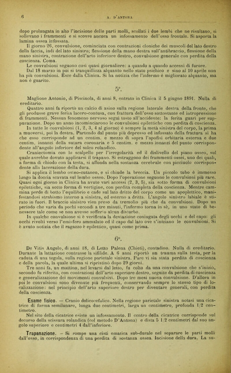 dopo prolungata in alto l’incisione delle parti molli, scollati i due lembi che ne risultano, si sollevano i frammenti e si scovre ancora un infossamento dell’osso frontale. Si asporta la lamina ossea infossata. Il giorno 26, convulsione, cominciata con contrazioni cloniche dei muscoli del lato destro della faccia, indi del lato sinistro; flessione della mano destra sull’antibraccio, flessione della mano sinistra, contrazione dell’arto inferiore destro, convulsione generale con perdita della coscienza. Coma. Le convulsioni seguono cosi quasi giornaliere: a quando a quando accessi di furore. Dal 18 marzo in poi si tranquillizza alquanto nello stato psichico e sino al 10 aprile non ha più convulsioni. Esce dalla Clinica. Si ha notizia che l’infermo è migliorato alquanto, ma non è guarito. 5°. Maglione Antonio, di Piscinola, di anni 8, entrato in Clinica il 5 giugno 1891. Nulla di ereditario. Quattro anni fa riportò un calcio di asino sulla regione laterale destra della fronte, che gli produsse grave ferita lacero-contusa, con frattura dell’osso sottostante ed intropressione di frammenti. Nessun fenomeno nervoso seguì tosto all’accidente: la ferita guarì per sup- purazione. Dopo un anno incominciarono le convulsioni epilettiche con perdita di coscienza. In tutte le convulsioni (1, 2, 3, 4 al giorno) è sempre la metà sinistra del corpo, la prima a muoversi, poi la destra. Partendo dal punto più depresso ed infossato della frattura si ha che esso corrisponde ad un centim. e mezzo di sopra l’apofisi orbitaria esterna e due centim. innanzi della sutura coronaria e 5 centim. e mezzo innanzi del punto corrispon- dente all’angolo inferiore del solco rolandico. Craniectomia con lo scalpello per l’irregolarità ed il dislivello del piano osseo, sul quale avrebbe dovuto applicarsi il trapano. Si estraggono dei frammenti ossei, uno dei quali, a forma di chiodo con la testa, si affonda nella sostanza cerebrale con picciuolo corrispon- dente alili lacerazione della dura. Si applica il lembo osteo-cutaneo, e si chiude la breccia. Un piccolo tubo è immesso lungo la doccia scavata sul lembo osseo. Dopo l’operazione seguono le convulsioni più rare. Quasi ogni giorno in Clinica ha avuto vari accessi (2, 3, 5), sia sotto forma di convulsioni epilettiche, sia sotto forma di vertigine, con perdita completa della coscienza. Mentre cam- mina perde di botto l’equilibrio e cade sul lato dritto del corpo come un apoplettico, mani- festandosi strabismo interno a sinistra, ed esterno a dritta. L’angolo sinistro labiale è sti- rato in fuori. Il braccio sinistro vien preso da tremolio più che da convulsioni. Dopo un periodo che varia da pochi secondi a tre minuti, l’infermo torna in sè, in uno stato di be- nessere tale come se non avesse sofferlo alcun disturbo. In qualche convulsione si è verificata la deviazione coniugata degli occhi e del capo: gli occhi rivolti verso l’emisfero ammalato ed il capo dal lato ove s’iniziano le convulsioni. Si è avuto notizia che il ragazzo è epilettico, quasi come prima. 6°. De Vitis Angelo, di anni 18, di Letto Falena (Chieti), contadino. Nulla di ereditario. Durante la lattazione contrasse la sifilide. A 6 anni riportò un trauma sulla testa, per la caduta di una tegola, sulla regione parietale sinistra. Pare vi sia stata perdita di coscienza e della parola, la quale ultima si ripristinò dopo 29 giorni. Tre anni fa, un mattino, nel levarsi dal letto, fu colto da una convulsione che s’iniziò, secondo fu riferito, con contrazioni dell’arto superiore destro, seguite da perdita di coscienza e generalizzazione dei movimenti convulsivi. Dopo tre mesi nuova convulsione. D’allora in poi le convulsioni sono divenute più frequenti, conservando sempre lo stesso tipo di lo- calizzazione: nel principio dell’arto superiore destro per diventare generali, con perdita della coscienza. Esame fisico. — Cranio dolicocefalico. Nella regione parietale sinistra notasi una cica- trice di forma semilunare, lunga due centimetri, larga un centimetro, profonda 1/2 cen- timetro. Nel sito della cicatrice esiste un infossamento. Il contro della cicatrice corrisponde sul decorso della scissura rolandica (col metodo D’Antona.) e dista 5 1/2 centimetri dal suo an- golo superiore e centimetri 4 dall’inferiore. Trapanazione. - Si rompe una cisti ematica sub-durale nel separare le parti molli dall’osso, in corrispondenza di una perdita di sostanza ossea. Incisione della dura. La su-