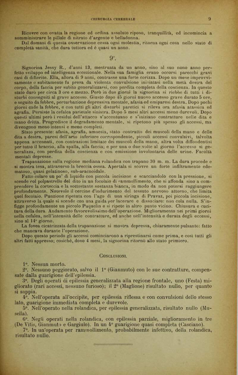 Ricovre con ovatta la regione ed ordina assoluto riposo, tranquillità, ed incomincia a somministrare le pillole di nitrato d’argento e belladonna. Dal domani di questa osservazione cessa ogni molestia, ritorna ogni cosa nello stato di completa sanità, che dura tuttora ed è quasi un anno. 9^ Signorina Jessy R., d’anni 13, mestruata da un anno, sino al suo nono anno per- fetto sviluppo ed intelligenza eccezionale. Nella sua famiglia erano occorsi parecchi gravi casi di difterite. Ella, allora di 9 anni, contrasse una forte corizza. Dopo un mese improvvi- samente o subitamente fu pre.sa da violenta convulsione iniziatasi nella metà destra del corpo, della faccia per subito generalizzarsi, con perdita completa della coscienza. In questo stato durò per circa 3 ore e mezzo. Però in due giorni la signorina si riebbe di tutti i di- sturbi conseguiti al grave accesso. Giusto dopo 45 giorni nuovo accesso grave durato 5 ore, e seguito da febbre, perturbazione depressiva mentale, afasia ed emiparesi destra. Dopo pochi giorni cade la febbre, e con tutti gli altri disturbi paretici si rileva ora afasia atassica ed agrafia. Persiste la cefalea parietale sinistra. Dopo 5 mesi altri accessi meno durevoli. Dopo questi ultimi però i residui dell’attacco s’accentuano e s’iniziano contratture nelle dita e mano dritta. Progredisce il degradamento mentale, si ripetono più spesso gli accessi, ma divengono meno intensi e meno completi. Stato presente: afasia, agrafia, amnesia, stato contratto dei muscoli della mano e delle dita a destra, paresi dell’arto inferiore corrispondente, piccoli accessi convulsivi, talvolta appena accennati, con contrazioni limitate dei muscoli della mano, altra volta diffondentisi per tutto il braccio, alla spalla, alla faccia; e per una o due volte al giorno l’accesso si ge- neralizza, con perdita della coscienza e con emissione involontaria delle urine. Facoltà mentali depresse. Trapanazione sulla regione mediana rolandica con trapano 30 m. m. La dura procede e si mostra tesa, attraverso la breccia ossea. Apertala si scovre un forte infiltramento ede- matoso, quasi gelatinoso, sub-aracnoidale. Fatto colare un po’ di liquido con piccola incisione e scacciandolò con la pressione, si scende col polpastrello del dito io un focolaio di '•ammollimento, che si affonda sino a com- prendere la corteccia e la sottostante sostanza bianca, in modo da non potersi raggiungere profondamente. Notevole il cercine d’indurimento del tessuto nervoso attorno, che limita quel focolaio. Funzione ripetuta con l’ago di una siringa di Pravaz, poi piccola incisione, attraverso la quale si scende con una guida per lacerare e dissociare: non cola nulla. S’in- figge profondamente un piccolo Paquelin e si ripete in altro punto vicino. Chiusura e cuci- tura della dura. Andamento favorevolissimo dell’operazione. Miglioramento nei primi giorni nella cefalea, nell’intensità dello contratture, ed anche nell’intensità e durata degli eccessi, sino al 14 giorno. La fovea cicatrizzata della trapanazione si mostra depressa, chiaramente pulsante: fatto che mancava durante l’operazione. Dopo questo periodo gli accessi cominciarono a riprestinarsi come prima, e cosi tutti gli altri fatti appresso; cosichè, dono 4 mesi, la signorina ritornò allo stato primiero. Conclusioni. 1. Nessun morto. Nessuno peggiorato, salvo il 1° (Gianmuto) con le sue contratture, compen- sate dalla guarigione dell’epilessia. 3“. Degli operati di epilessia generalizzata alla regione frontale, uno (Festa) mi- gliorato (rari accessi, nessuno furioso); il 2° (Maglione) risultato nullo, per quanto si sappia. 4°. Nell’operata all’occipite, per epilessia riflessa e con convulsioni dello stesso lato, guarigione immediata completa e durevole. 5°. Nell’operato nella rolandica, per epilessia generalizzata, risultato nullo (Mu- sella). 6°. Negli operati nella rolandica, con epilessia parziale, miglioramento in tre (De Vitis, Gianmuto e Gargiulo). In un 4“ guarigione quasi completa (Gasciano). 7°. In un’operata per rammollimento, probabilmente infettivo, della rolandica, risultato nullo.