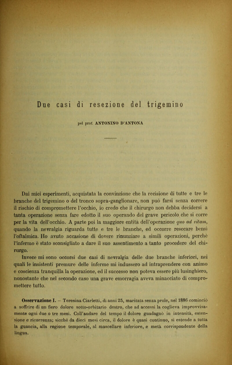 Due casi di resezione del trigemino pel prof. ANTONINO D’ANTONA 4 Dai miei esperimenti, acquistata la convinzione che la recisione di tutte e tre le branche del trigemino o del tronco sopra-ganglionare, non può farsi senza correre il rischio di compromettere l’occhio, io credo che il chirurgo non debba decidersi a tanta operazione senza fare edotto il suo operando del grave pericolo che si corre per la vita dell’occhio. A parte poi la maggiore entità dell’operazione quo ad vitam, quando la nevralgia riguarda tutte e tre le branche, ed occorre resecare bensì l’oftalmica. Ho avuto accasione di dovere rinunziare a simili operazioni, perchè l’infermo è stato sconsigliato a dare il suo assentimento a tanto procedere del chi- rurgo. Invece mi sono occorsi due casi di nevralgia delle due branche inferiori, nei quali le insistenti premure delle inferme mi indussero ad intraprendere con animo e coscienza tranquilla la operazione, ed il successo non poteva essere più lusinghiero, nonostante che nel secondo caso una grave emorragia aveva minacciato di compror mettere tutto. Osservazione I. — Teresina Ciarletti, di anni 25, maritata senza prole, nel 1886 cominciò a soffrire di un fiero dolore sotto-orbitario destro, che ad accessi la coglieva improvvisa- mente ogni due o tre mesi. Coll’andare del tempo il dolore guadagnò in intensità, esten- sione e ricorrenza; sicché da dieci mesi circa, il dolore è quasi continuo, si estende a tutta la guancia, alla regione temporale, al mascellare inferiore, e metà corrispondente della lingua.