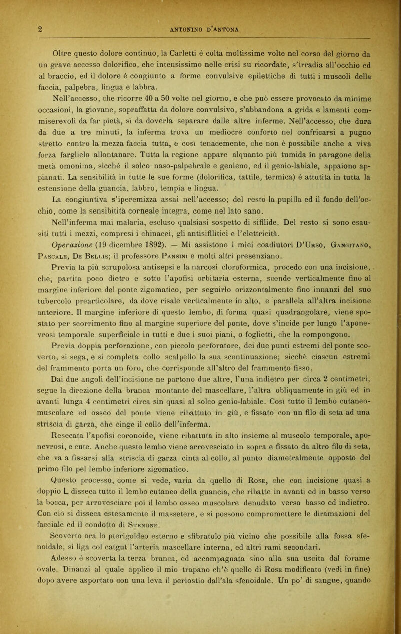 Oltre questo dolore continuo, la Carletti è colta moltissime volte nel corso del giorno da un grave accesso dolorifico, che intensissimo nelle crisi su ricordate, s’irradia all’occhio ed al braccio, ed il dolore è congiunto a forme convulsive epilettiche di tutti i muscoli della faccia, palpebra, lingua e labbra. Nell’accesso, che ricorre 40 a 50 volte nel giorno, e che può essere provocato da minime occasioni, la giovane, sopraffatta da dolore convulsivo, s’abbandona a grida e lamenti com- miserevoli da far pietà, sì da doverla separare dalle altre inferme. Nell’accesso, che dura da due a tre minuti, la inferma trova ud mediocre conforto nel confricarsi a pugno stretto contro la mezza faccia tutta, e così tenacemente, che non è possibile anche a viva forza farglielo allontanare. Tutta la regione appare alquanto più tumida in paragone della metà omonima, sicché il solco naso-palpebrale e genieno, ed il genio-labiale, appaiono ap- pianati. La sensibilità in tutte le sue forme (dolorifica, tattile, termica) è attutita in tutta la estensione della guancia, labbro, tempia e lingua. La congiuntiva s’iperemizza assai nell’accesso; del resto la pupilla ed il fondo dell’oc- chio, come la sensibitità corneale integra, come nel lato sano. Nell’inferma mai malaria, escluso qualsiasi sospetto di sifilide. Del resto si sono esau- siti tutti i mezzi, compresi i chinacei, gli antisifilitici e l’elettricità. Operazione (19 dicembre 1892). — Mi assistono i miei coadiutori D’Urso, Gangitano, Pascale, De Beli.is; il professore Pansini e molti altri presenziano. Previa la più scrupolosa antisepsi e la narcosi cloroformica, procedo con una incisione, che, partita poco dietro e sotto l’apofisi orbitaria esterna, scende verticalmente fino al margine inferiore del ponte zigomatico, per seguirlo orizzontalmente fino innanzi del suo tubercolo prearticolare, da dove risale verticalmente in alto, e parallela all’altra incisione anteriore. 11 margine inferiore di questo lembo, di forma quasi quadrangolare, viene spo- stato per scorrimento fino al margine superiore del ponte, dove s’incide per lungo l’apone- vrosi temporale superficiale in tutti e due i suoi piani, o foglietti, che la compongono. Previa doppia perforazione, con piccolo perforatore, dei due punti estremi del ponte sco- verto, si sega, e si completa collo scalpello la sua scontinuazione; sicché ciascun estremi del frammento porta un foro, che corrisponde all’altro del frammento fisso. Dai due angoli dell’incisione ne partono due altre, l’una indietro per circa 2 centimetri, segue la direzione della branca montante del mascellare, l’altra obliquamente in giù ed in avanti lunga 4 centimetri circa sin quasi al solco genio-labiale. Cosi tutto il lembo cutaneo- muscolare ed osseo del ponte viene ribattuto in giù, e fissato con un filo di seta ad una striscia di garza, che cinge il collo dell’inferma. Resecata l’apofisi coronoide, viene ribattuta in alto insieme al muscolo temporale, apo- nevrosi, e cute. Anche questo lembo viene arrovesciato in sopra e fissato da altro filo di seta, che va a fissarsi alla striscia di garza cinta al collo, al punto diametralmente opposto del primo filo pel lembo inferiore zigomatico. Questo processo, come si vede, varia da quello di Rose, che con incisione quasi a doppio L disseca tutto il lembo cutaneo della guancia, che ribatte in avanti ed in basso verso la bocca, per arrovesciare poi il lembo osseo muscolare denudato verso basso ed indietro. Con ciò si disseca estesamente il massetere, e si possono compromettere le diramazioni del facciale ed il condotto di Stenone. Scoverto ora lo pterigoideo esterno e sfibratolo più vicino che possibile alla fossa sfe- noidale, si liga col catgut l’arteria mascellare interna, ed altri rami secondari. Adesso è scoverta la terza branca, ed accompagnata sino alla sua uscita dal forame ovale. Dinanzi al quale applico il mio trapano ch’è quello di Rose modificato (vedi in fine) dopo avere asportato con una leva il periostio dall’ala sfenoidale. Un po’ di sangue, quando