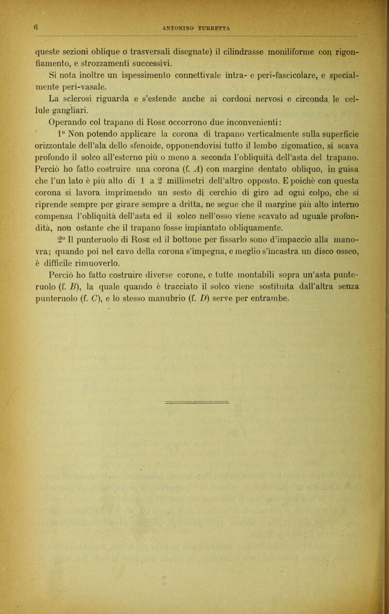 queste sezioni oblique o trasversali disegnate) il cilindrasse monili forme con rigon- fiamento, e strozzamenti successivi. Si nota inoltre un ispessimento connettivale intra- e peri-fascicolare, e special- mente peri-vasale. La sclerosi riguarda e s’estende anche ai cordoni nervosi e circonda le cel- lule gangliari. Operando col trapano di Rose occorrono due inconvenienti: 1° Non potendo applicare la corona di trapano verticalmente sulla superficie orizzontale dell’ala dello sfenoide, opponendovisi tutto il lembo zigomatico, si scava profondo il solco all’esterno più o meno a seconda l’obliquità dell’asta del trapano. Perciò ho fatto costruire una corona (f. A) con margine dentato obliquo, in guisa che l’un lato è più alto di 1 a 2 millimetri dell’altro opposto. E poiché con questa corona si lavora imprimendo un sesto di cerchio di giro ad ogni colpo, che si riprende sempre per girare sempre a dritta, ne segue che il margine più alto interno compensa l’obliquità dell’asta ed il solco nell’osso viene scavato ad uguale profon- dità, non ostante che il trapano fosse impiantato obliquamente. 2° Il punteruolo di Rose ed il bottone per fissarlo sono d’impaccio alla mano- vra; quando poi nel cavo della corona s’impegna, e meglio s’incastra un disco osseo, è difficile rimuoverlo. Perciò ho fatto costruire diverse corone, e tutte montabili sopra un’asta punte- ruolo (f. B), la quale quando è tracciato il solco viene sostituita dall’altra senza punteruolo (f. C), e lo stesso manubrio (f. D) serve per entrambe.