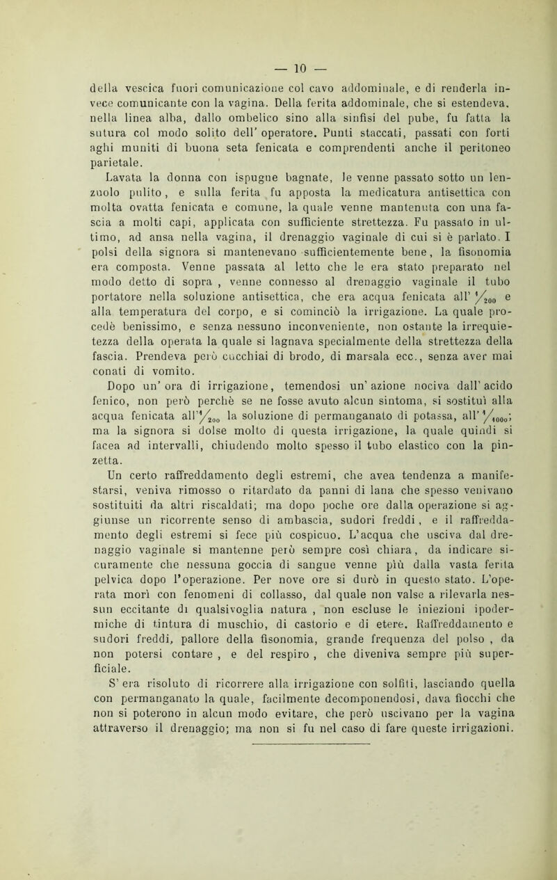 della vescica fuori comunicazione col cavo addominale, e di renderla in- vece comunicante con la vagina. Della ferita addominale, che si estendeva, nella linea alba, dallo ombelico sino alla sinfisi del pube, fu fatta la sutura col modo solito dell’ operatore. Punti staccati, passati con forti aghi muniti di buona seta fenicata e comprendenti anche il peritoneo parietale. Lavata la donna con ispugne bagnate, le venne passato sotto un len- zuolo pulito, e sulla ferita fu apposta la medicatura antisettica con molta ovatta fenicata e comune, la quale venne mantenuta con una fa- scia a molti capi, applicata con sufficiente strettezza. Fu passalo in ul- timo, ad ansa nella vagina, il drenaggio vaginale di cui si è parlato. I polsi della signora si mantenevano sufficientemente bene, la fìsonomia era composta. Venne passata al letto che le era stato preparato nel modo detto di sopra , venne connesso al drenaggio vaginale il tubo portatore nella soluzione antisettica, che era acqua fenicata all’ /ì00 e alla temperatura del corpo, e si cominciò la irrigazione. La quale pro- cedè benissimo, e senza nessuno inconveniente, non ostante la irrequie- tezza della operata la quale si lagnava specialmente della strettezza della fascia. Prendeva però cucchiai di brodo, di marsala ecc., senza aver mai conati di vomito. Dopo un’ora di irrigazione, temendosi un’azione nociva dall’acido fenico, non però perchè se ne fosse avuto alcun sintoma, si sostituì alla acqua fenicata aU’/^00 la soluzione di permanganato di potassa, all’ '/A00o', ma la signora si dolse molto di questa irrigazione, la quale quindi si facea ad intervalli, chiudendo molto spesso il tubo elastico con la pin- zetta. Un certo raffreddamento degli estremi, che avea tendenza a manife- starsi, veniva rimosso o ritardato da panni di lana che spesso venivano sostituiti da altri riscaldati; ma dopo poche ore dalla operazione si ag- giunse un ricorrente senso di ambascia, sudori freddi , e il raffredda- mento degli estremi si fece più cospicuo. L’acqua che usciva dal dre- naggio vaginale si mantenne però sempre così chiara, da indicare si- curamente che nessuna goccia di sangue venne più dalla vasta ferita pelvica dopo l’operazione. Per nove ore si durò in questo stato. L’ope- rata morì con fenomeni di collasso, dal quale non valse a rilevarla nes- sun eccitante di qualsivoglia natura , non escluse le iniezioni ipoder- miche di tintura di muschio, di castorio e di etere. Raffreddamento e sudori freddi, pallore della fìsonomia, grande frequenza del polso , da non potersi contare , e del respiro , che diveniva sempre più super- ficiale. S’ era risoluto di ricorrere alla irrigazione con solfiti, lasciando quella con permanganato la quale, facilmente decomponendosi, dava fiocchi che non si poterono in alcun modo evitare, che però uscivano per la vagina attraverso il drenaggio; ma non si fu nel caso di fare queste irrigazioni.