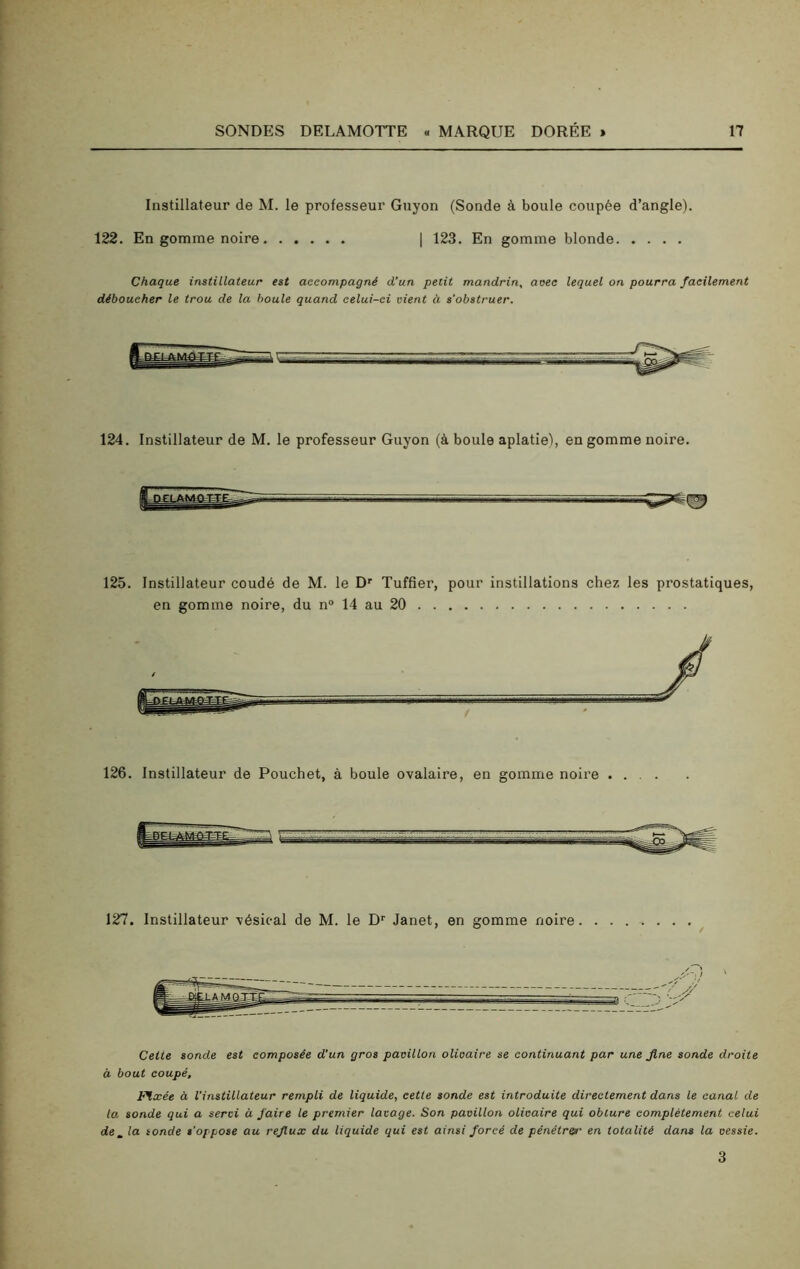 Instillateur de M. le professeur Guyon (Sonde à boule coupée d’angle). 122. En gomme noire | 123. En gomme blonde Chaque instillateur est accompagné d’un petit mandrin, aoec lequel on pourra facilement déboucher le trou de la boule quand celui-ci vient à s’obstruer. 124. Instillateur de M. le professeur Guyon (à boule aplatie), en gomme noire. 125. Instillateur coudé de M. le Dr Tuffier, pour instillations chez les prostatiques, en gomme noire, du n° 14 au 20 126. Instillateur de Pouchet, à boule ovalaire, en gomme noire . . . . 127. Instillateur vésical de M. le Dr Janet, en gomme noire Cette sonde est composée d’un gros pavillon olioaire se continuant par une fine sonde droite à bout coupé. Fixée à l’instillateur rempli de liquide, cette sonde est introduite directement dans le canal de la sonde qui a servi à faire le premier lavage. Son pavillon olioaire qui obture complètement celui de_ la sonde s'oppose au reflux du liquide qui est ainsi forcé de pénétrer en totalité dans la vessie. 3