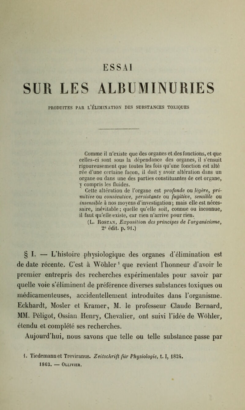 SUR LES ALBUMINURIES PRODUITES PAR L’ÉLIMINATION DES SUBSTANCES TOXIQUES Comme il n’existe que des organes et des fonctions, et que celles-ci sont sous la dépendance des organes, il s’ensuit rigoureusement que toutes les fois qu’une fonction est alté rée d’une certaine façon, il doit y avoir altération dans un organe ou dans une des parties constituantes de cet organe, y compris les fluides. Cette altération de l’organe est profonde ou légère, pri- mitive ou consécutive, persistante ou fugitive, sensible ou insensible à nos moyens d’investigation ; mais elle est néces- saire, inévitable ; quelle qu’elle soit, connue ou inconnue, il faut qu’elle existe, car rien n’arrive pour rien. (L. Rostan, Exposition des principes de l’organicisme, 2e édit. p. 91.) § I. — L’histoire physiologique des organes d’élimination est de date récente. C’est à Wohler1 que revient l’honneur d’avoir le premier entrepris des recherches expérimentales pour savoir par quelle voie s’éliminent de préférence diverses substances toxiques ou médicamenteuses, accidentellement introduites dans l’organisme. Eckhardt, Mosler et Kramer, M. le professeur Claude Bernard, MM. Péligot, Ossian Henry, Chevalier, ont suivi l’idée de Wohler, étendu et complété ses recherches. Aujourd’hui, nous savons que telle ou telle substance passe par 1. Tiedemann et Treviranus. Zeitschrift fur Physiologie, 1.1, 1824. 1863. — Ollivier.