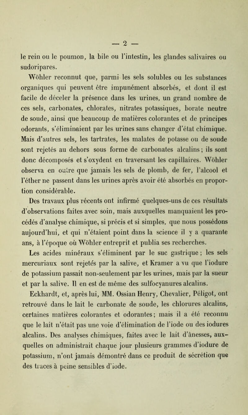 le rein ou le poumon, la bile ou l’intestin, les glandes salivaires ou sudoripares. Wôhler reconnut que, parmi les sels solubles ou les substances organiques qui peuvent être impunément absorbés, et dont il est facile de déceler la présence dans les urines, un grand nombre de ces sels, carbonates, chlorates, nitrates potassiques, borate neutre de soude, ainsi que beaucoup de matières colorantes et de principes odorants, s’éliminuient par les urines sans changer d’état chimique. Mais d’autres sels, les tartrates, les malates de potasse ou de soude sont rejetés au dehors sous forme de carbonates alcalins ; ils sont donc décomposés et s’oxydent en traversant les capillaires. Wôhler observa en outre que jamais les sels de plomb, de fer, l’alcool et l’éther ne passent dans les urines après avoir été absorbés en propor- tion considérable. Des travaux plus récents ont infirmé quelques-uns de ces résultats d’observations faites avec soin, mais auxquelles manquaient les pro- cédés d’analyse chimique, si précis et si simples, que nous possédons aujourd’hui, et qui n’étaient point dans la science il y a quarante ans, à l’époque où Wôhler entreprit et publia ses recherches. Les acides minéraux s’éliminent par le suc gastrique ; les sels mercuriaux sont rejetés par la salive, et Kramer a vu que l’iodure de potassium passait non-seulement par les urines, mais par la sueur et par la salive. 11 en est de même des sulfocyanures alcalins. Eckhardt, et, après lui, MM. Ossian Henry, Chevalier, Péligot, ont retrouvé dans le lait le carbonate de soude, les chlorures alcalins, certaines matières colorantes et odorantes; mais il a été reconnu que le lait n’était pas une voie d’élimination de l’iode ou des iodures alcalins. Des analyses chimiques, faites avec le lait d’ànesses, aux- quelles on administrait chaque jour plusieurs grammes d’iodure de potassium, n’ont jamais démontré dans ce produit de sécrétion que des traces à peine sensibles d’iode.