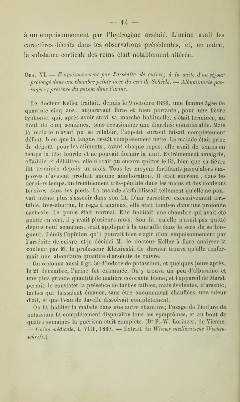 à un empoisonnement par l’hydrogène arsénié. L’urine avait les caractères décrits dans les observations précédentes, et, en outre, la substance corticale des reins était notablement altérée. Obs. VI. — Empoisonnement par l'arsénite de cuivre, à la suite d'un séjour prolongé dans une chambre peinte avec du vert de Schéele. — Albuminurie pas- sagère; présence du poison dans l'urine. Le docteur Relier traitait, depuis le 9 octobre 1858, une femme âgée de quarante-cinq ans, auparavant forte et bien portante, pour une fièvre typhoïde, qui, après avoir suivi sa marche habituelle, s’était terminée, au bout de cinq semaines, sans occasionner une diarrhée considérable. Mais la mala le n’avait pu se rétablir; l’appétit surtout faisait complètement défaut, bien que la langue restât complètement nette. La malade était prise de dégoût pour les aliments, avant chaque repas; elle avait de temps en temps la tète lourde et ne pouvait dormir la nuit. Extrêmement amaigrie, affaiblie et débilitée, elle n’avait pu encore quitter le lit, bien que sa fièvre fût terminée depuis un mois. Tous les moyens fortifiants jusqu’alors em- ployés n’avaient produit aucune amélioration. Il était survenu , dans les derniers temps, un tremblement très-pénible dans les mains et des douleurs tensives dans les pieds. La malade s’affaiblissait tellement qu’elle ne pou- vait même plus s’asseoir dans son lit. D’un caractère excessivement irri- table, très-abattue, le regard anxieux, elle était tombée dans une profonde cachexie. Le pouls était normal. Elle habitait une chambre qui avait été peinte en vert, il y avait plusieurs mois. Son lit, qu’elle n’avait pas quitté depuis neuf semaines, était appliqué à la muraille dans le sens de sa lon- gueur. J’émis l’opinion qu’il pouvait bien s’agir d’un empoisonnement par l'arsénite de cuivre, et je décidai M. le docteur Relier à faire analyser la couleur par M. le professeur Rletzinski. Ce dernier trouva qu’elle renfer- mait une abondante quantité d’arsénite de cuivre. On ordonna aussi 0 gr. 50 d’iodure de potassium, et quelques jours après, le 21 décembre, l’urine fut examinée. On y trouva un peu d’albumine et une plus grande quantité de matière colorante bleue; et l’appareil de Marsh permit de constater la présence de taches faibles, mais évidentes, d’arsenic, taches qui laissaient émaner, sans être aucunement chauffées, une odeur d'ail, et que l’eau de Javelle dissolvait complètement. On fit habiter la malade dans une autre chambre; l’usage de l’iodure de potassium fit complètement disparaître tous les symptômes, et au bout de quatre semaines la guérison était complète. (Dr F.-W. Lorinzer, de Vienne. — Union médicale, t. VIII, 1860. — Extrait du Wiener rnedizinische Wochen- schrift.)